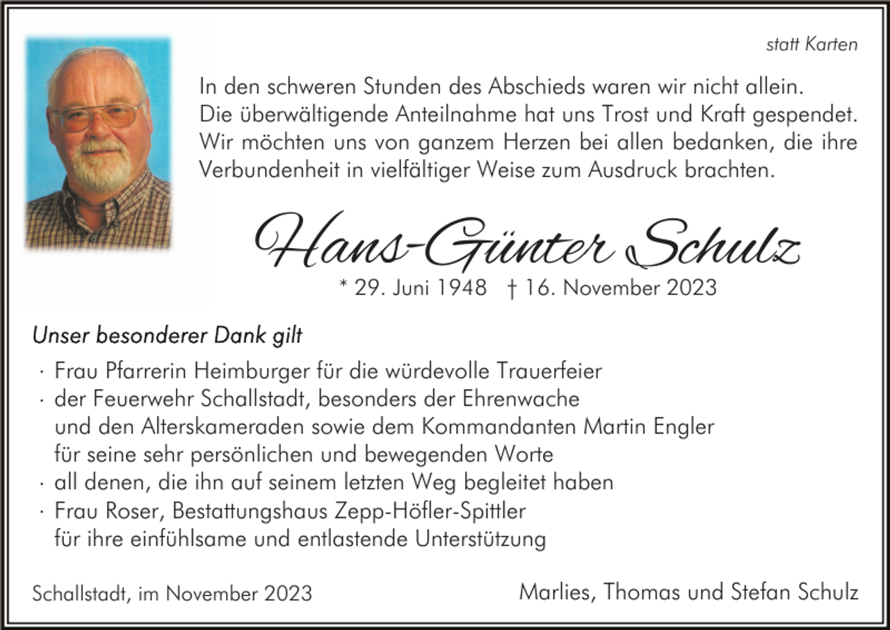 <p>statt Karten</p><p>In den schweren Stunden des Abschieds waren wir nicht allein.<br />Die überwältigende Anteilnahme hat uns Trost und Kraft gespendet.<br />Wir möchten uns von ganzem Herzen bei allen bedanken, die ihre<br />Verbundenheit in vielfältiger Weise zum Ausdruck brachten.</p><p>Hans-Günter Schulz<br />* 29. Juni 1948 † 16. November 2023</p><p>. Frau Pfarrerin Heimburger für die würdevolle Trauerfeier<br />. der Feuerwehr Schallstadt, besonders der Ehrenwache<br />und den Alterskameraden sowie dem Kommandanten Martin Engler<br />für seine sehr persönlichen und bewegenden Worte<br />. all denen, die ihn auf seinem letzten Weg begleitet haben<br />. Frau Roser, Bestattungshaus Zepp-Höfler-Spittler<br />für ihre einfühlsame und entlastende Unterstützung<br />Schallstadt, im November 2023</p><p>Marlies, Thomas und Stefan Schulz</p>