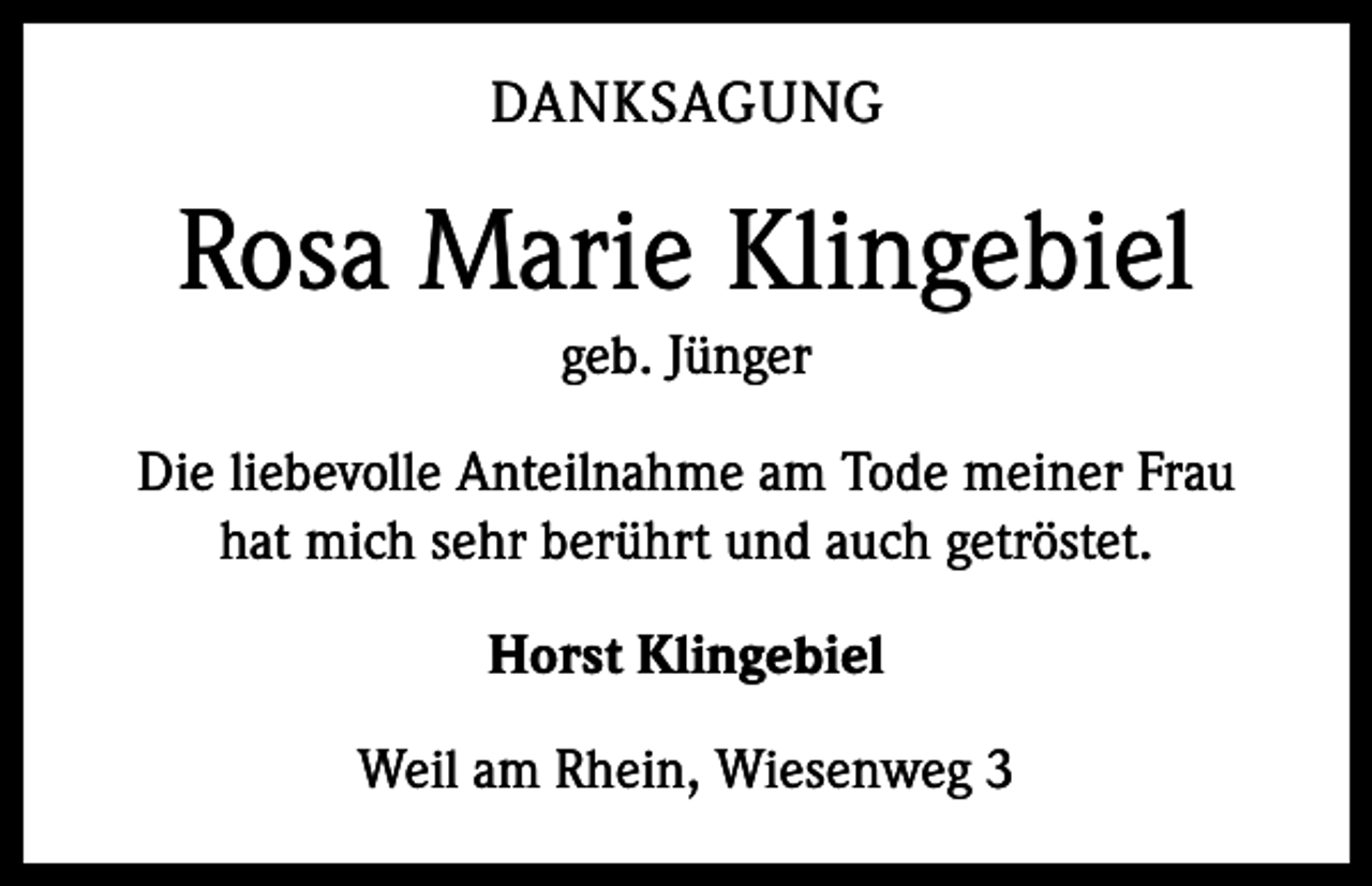 <p>DANKSAGUNG</p><p>Rosa Marie Klingebiel<br />geb. Jünger<br />Die liebevolle Anteilnahme am Tode meiner Frau<br />hat mich sehr berührt und auch getröstet.<br />Horst Klingebiel<br />Weil am Rhein, Wiesenweg 3</p>