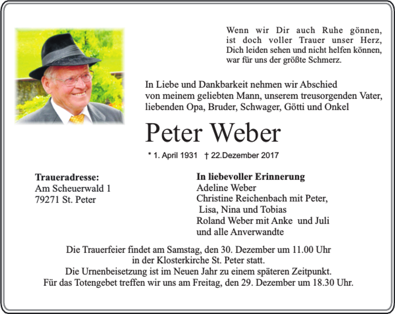 <p>Wenn wir Dir auch Ruhe gönnen,<br />ist doch voller Trauer unser Herz,<br />Dich leiden sehen und nicht helfen können,<br />war für uns der größte Schmerz.</p><p>In Liebe und Dankbarkeit nehmen wir Abschied<br />von meinem geliebten Mann, unserem treusorgenden Vater,<br />liebenden Opa, Bruder, Schwager, Götti und Onkel</p><p>Peter Weber<br />* 1. April 1931 † 22.Dezember 2017</p><p>Traueradresse:<br />Am Scheuerwald 1<br />79271 St. Peter</p><p>In liebevoller Erinnerung<br />Adeline Weber<br />Christine Reichenbach mit Peter,<br />Lisa, Nina und Tobias<br />Roland Weber mit Anke und Juli<br />und alle Anverwandte</p><p>Die Trauerfeier findet am Samstag, den 30. Dezember um 11.00 Uhr<br />in der Klosterkirche St. Peter statt.<br />Die Urnenbeisetzung ist im Neuen Jahr zu einem späteren Zeitpunkt.<br />Für das Totengebet treffen wir uns am Freitag, den 29. Dezember um 18.30 Uhr.</p>
