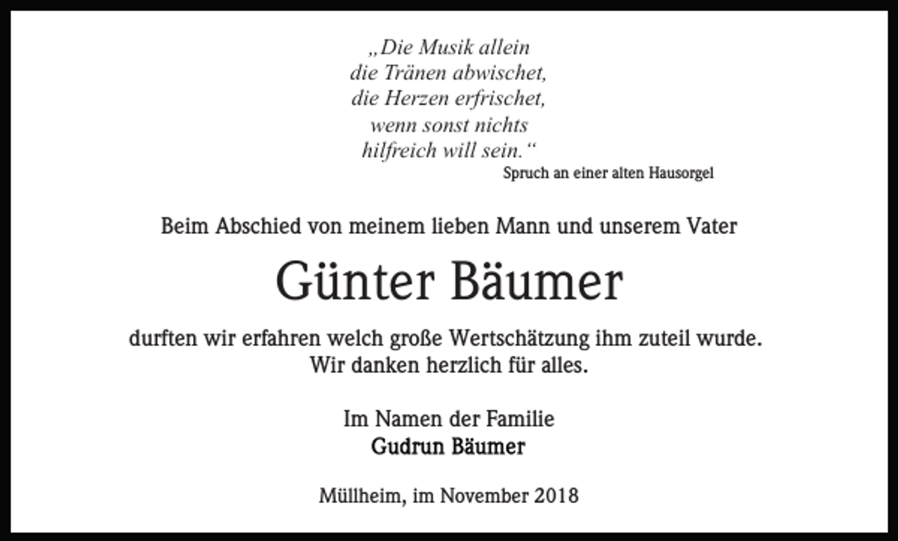<p>„Die Musik allein<br />die Tränen abwischet,<br />die Herzen erfrischet,<br />wenn sonst nichts<br />hilfreich will sein.“<br />Spruch an einer alten Hausorgel</p><p>Beim Abschied von meinem lieben Mann und unserem Vater</p><p>Günter Bäumer<br />durften wir erfahren welch große Wertschätzung ihm zuteil wurde.<br />Wir danken herzlich für alles.<br />Im Namen der Familie</p><p>Müllheim, im November 2018</p>