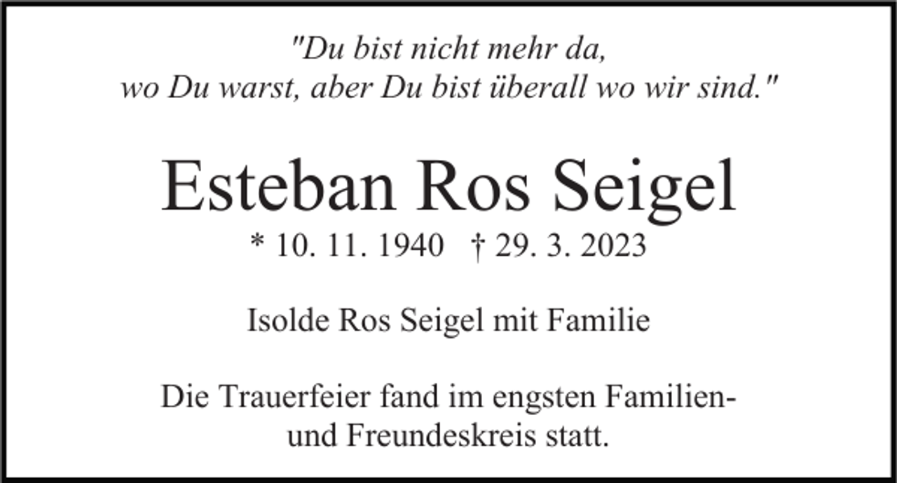 <p>"Du bist nicht mehr da,<br />wo Du warst, aber Du bist überall wo wir sind."</p><p>Esteban Ros Seigel<br />* 10. 11. 1940 † 29. 3. 2023<br />Isolde Ros Seigel mit Familie<br />Die Trauerfeier fand im engsten Familienund Freundeskreis statt.</p>