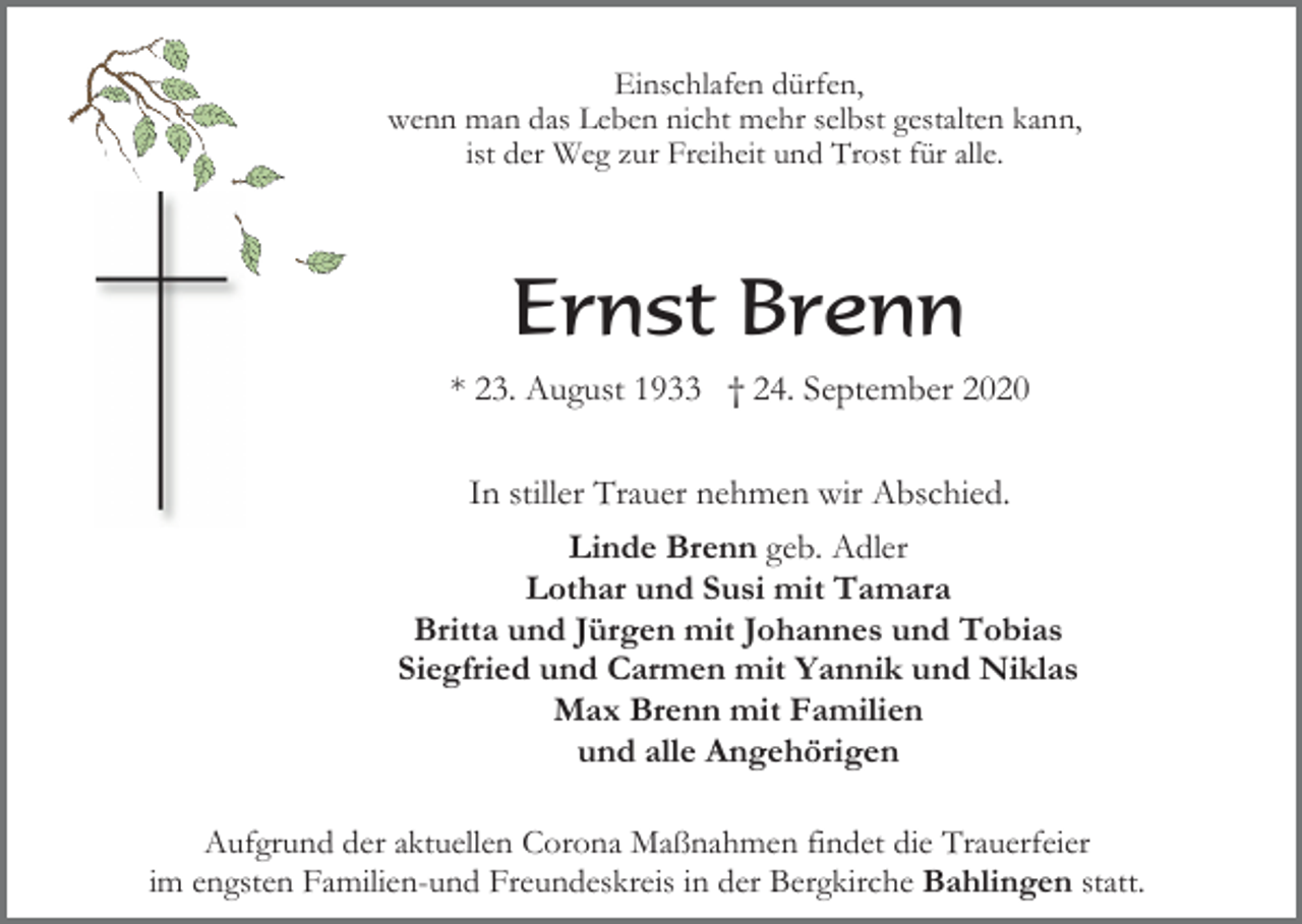 <p>Einschlafen dürfen,<br />wenn man das Leben nicht mehr selbst gestalten kann,<br />ist der Weg zur Freiheit und Trost für alle.</p><p>Ernst Brenn<br />* 23. August 1933 † 24. September 2020<br />In stiller Trauer nehmen wir Abschied.<br />Linde Brenn geb. Adler<br />Lothar und Susi mit Tamara<br />Britta und Jürgen mit Johannes und Tobias<br />Siegfried und Carmen mit Yannik und Niklas<br />Max Brenn mit Familien<br />und alle Angehörigen<br />Aufgrund der aktuellen Corona Maßnahmen findet die Trauerfeier<br />im engsten Familien-und Freundeskreis in der Bergkirche Bahlingen statt.</p>