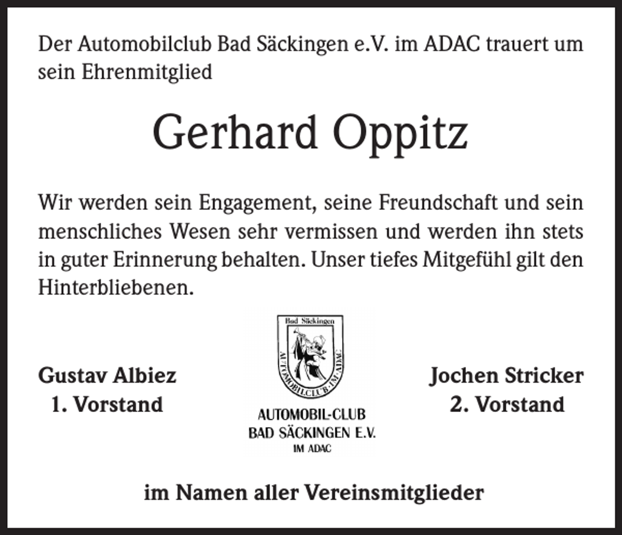 <p>Der Automobilclub Bad Säckingen e.V. im ADAC trauert um<br />sein Ehrenmitglied</p><p>Gerhard Oppitz<br />Wir werden sein Engagement, seine Freundschaft und sein<br />menschliches Wesen sehr vermissen und werden ihn stets<br />in guter Erinnerung behalten. Unser tiefes Mitgefühl gilt den<br />Hinterbliebenen.</p><p>G<br />ustav Albiez<br />1. Vorstand</p><p>Jochen Stricker<br />2. Vorstand</p><p>im Namen aller Vereinsmitglieder</p>