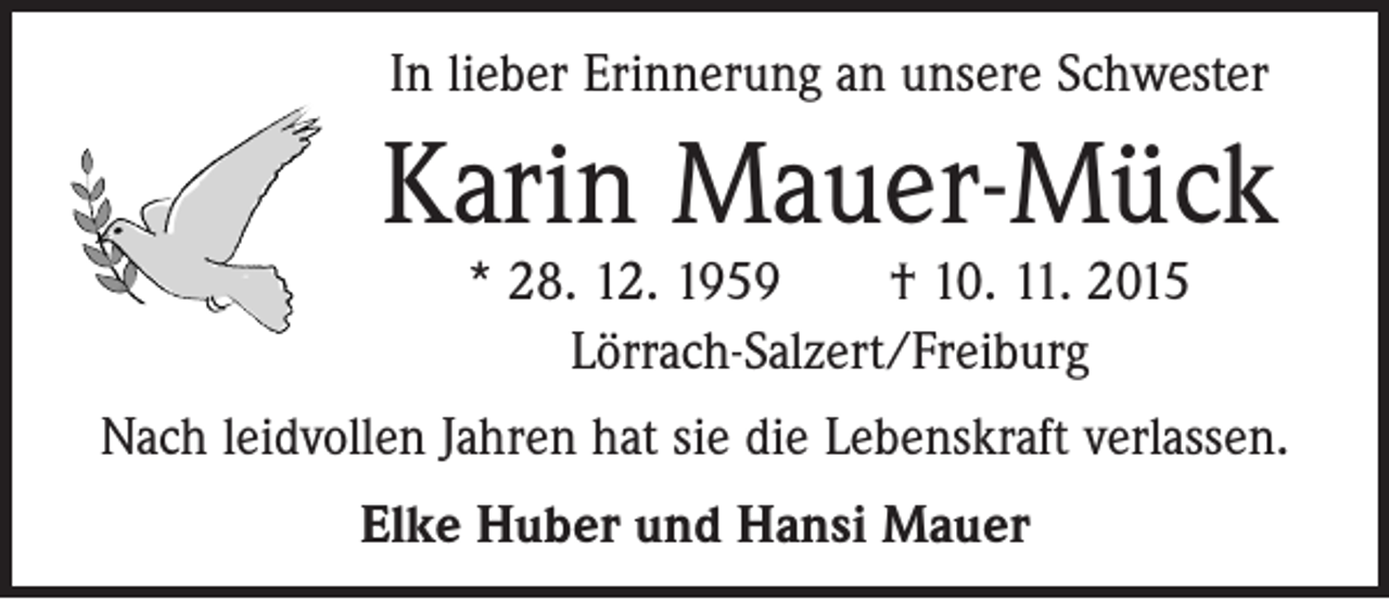 <p>In lieber Erinnerung an unsere Schwester</p><p>Karin Mauer-Mück<br />* 28. 12. 1959 † 10. 11. 2015<br />Lörrach-Salzert/Freiburg</p><p>Nach leidvollen Jahren hat sie die Lebenskraft verlassen.<br />Elke Huber und Hansi Mauer</p>