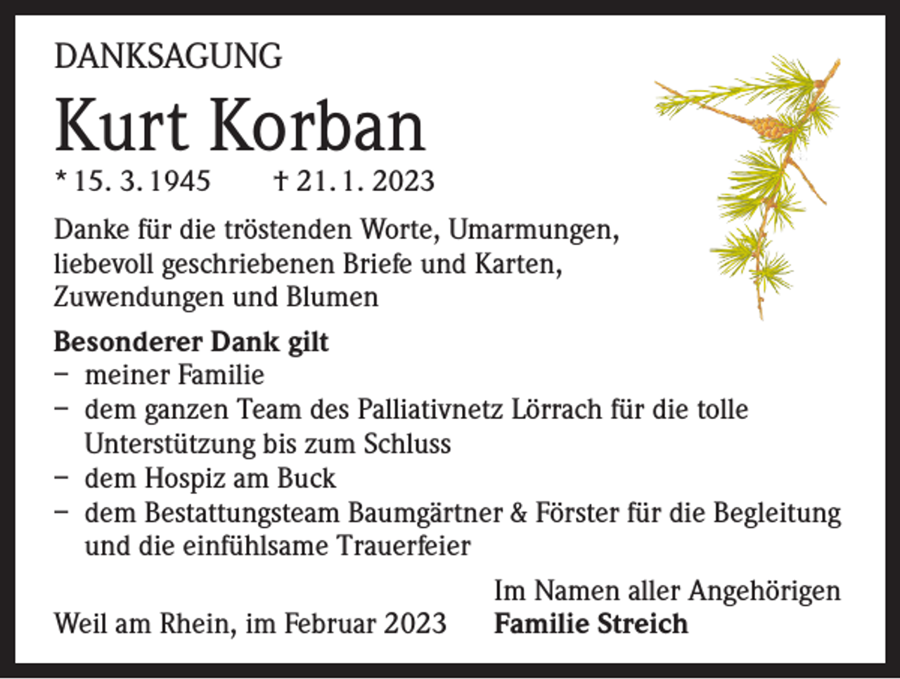 <p>DANKSAGUNG</p><p>Kurt Korban<br />* 15. 3. 1945</p><p>† 21. 1. 2023</p><p>Danke für die tröstenden Worte, Umarmungen,<br />liebevoll geschriebenen Briefe und Karten,<br />Zuwendungen und Blumen<br />Besonderer Dank gilt<br />– meiner Familie<br />– dem ganzen Team des Palliativnetz Lörrach für die tolle<br />Unterstützung bis zum Schluss<br />– dem Hospiz am Buck<br />– dem Bestattungsteam Baumgärtner &amp; Förster für die Begleitung<br />und die einfühlsame Trauerfeier</p><p>Im Namen aller Angehörigen<br />Weil am Rhein, im Februar 2023 Familie Streich</p>