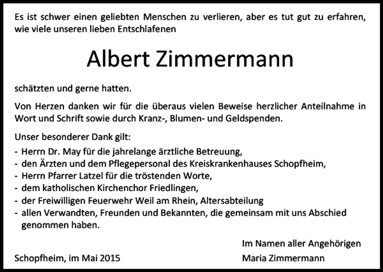 <p>Es ist schwer einen geliebten Menschen zu verlieren, aber es tut gut zu erfahren,<br />wie viele unseren lieben Entschlafenen</p><p>Albert Zimmermann<br />schätzten und gerne hatten.<br />Von Herzen danken wir für die überaus vielen Beweise herzlicher Anteilnahme in<br />Wort und Schrift sowie durch Kranz-, Blumen- und Geldspenden.<br />Unser besonderer Dank gilt:<br />- Herrn Dr. May für die jahrelange ärztliche Betreuung,<br />- den Ärzten und dem Pflegepersonal des Kreiskrankenhauses Schopfheim,<br />- Herrn Pfarrer Latzel für die tröstenden Worte,<br />- dem katholischen Kirchenchor Friedlingen,<br />- der Freiwilligen Feuerwehr Weil am Rhein, Altersabteilung<br />- allen Verwandten, Freunden und Bekannten, die gemeinsam mit uns Abschied<br />genommen haben.<br />Schopfheim, im Mai 2015</p><p>Im Namen aller Angehörigen<br />Maria Zimmermann</p>