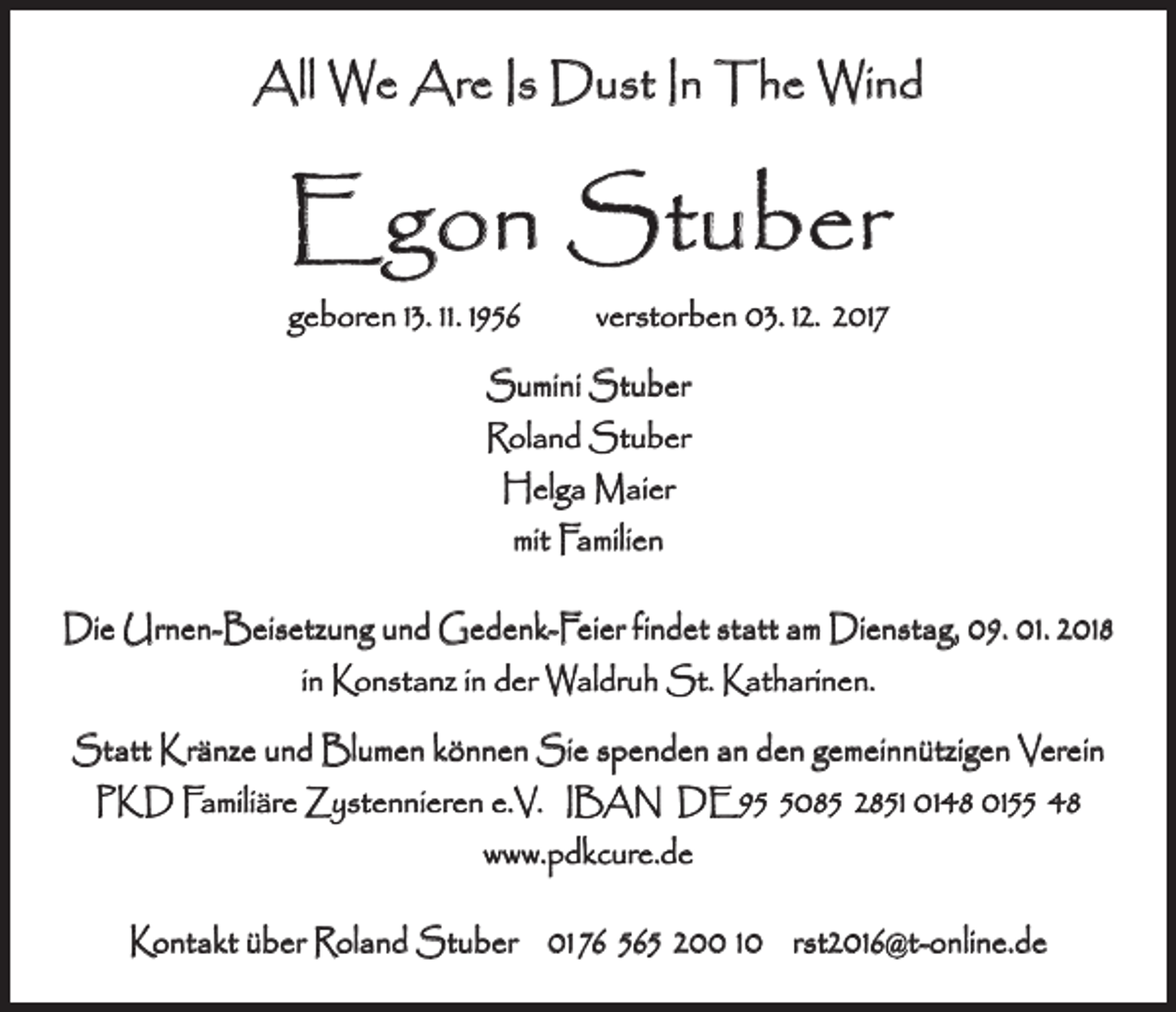 <p>All We Are Is Dust In The Wind</p><p>Egon Stuber<br />geboren 13. 11. 1956 verstorben 03. 12. 2017<br />Sumini Stuber<br />Roland Stuber<br />Helga Maier<br />mit Familien<br />Die Urnen-Beisetzung und Gedenk-Feier findet statt am Dienstag, 09. 01. 2018<br />in Konstanz in der Waldruh St. Katharinen.<br />Statt Kränze und Blumen können Sie spenden an den gemeinnützigen Verein<br />PKD Familiäre Zystennieren e.V. IBAN DE9085 2851 0148 0155 48<br />www.pdkcure.de<br />Kontakt über Roland Stuber 01 76 565 200 10 rst2016@t-online.de</p>