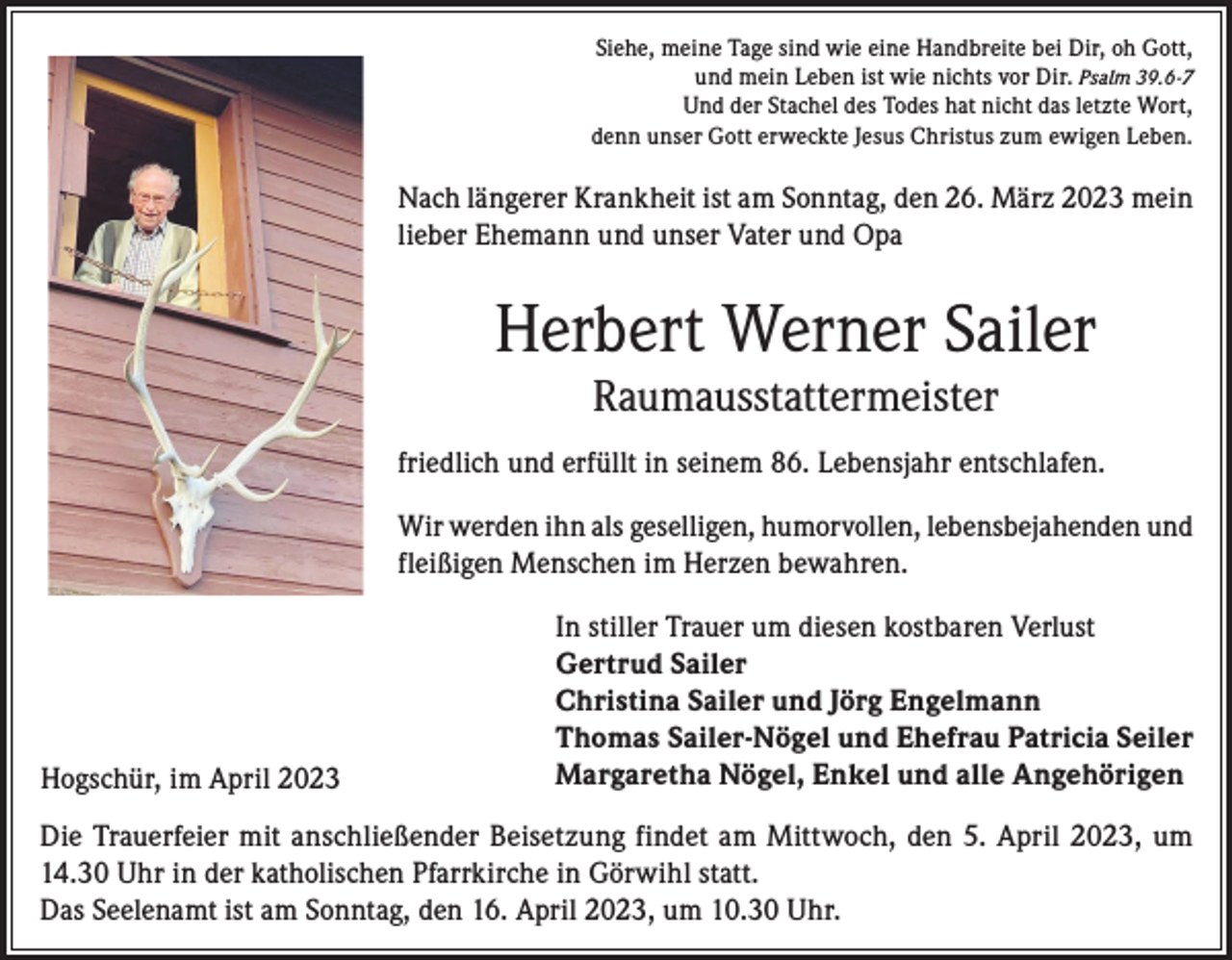 <p>Siehe, meine Tage sind wie eine Handbreite bei Dir, oh Gott,<br />und mein Leben ist wie nichts vor Dir. Psalm 39.6-7<br />Und der Stachel des Todes hat nicht das letzte Wort,<br />denn unser Gott erweckte Jesus Christus zum ewigen Leben.</p><p>Nach längerer Krankheit ist am Sonntag, den 26. März 2023 mein<br />lieber Ehemann und unser Vater und Opa</p><p>Herbert Werner Sailer<br />Raumausstattermeister</p><p>friedlich und erfüllt in seinem 86. Lebensjahr entschlafen.<br />Wir werden ihn als geselligen, humorvollen, lebensbejahenden und<br />fleißigen Menschen im Herzen bewahren.</p><p>Hogschür, im April 2023</p><p>In stiller Trauer um diesen kostbaren Verlust<br />Gertrud Sailer<br />Christina Sailer und Jörg Engelmann<br />Thomas Sailer-Nögel und Ehefrau Patricia Seiler<br />Margaretha Nögel, Enkel und alle Angehörigen</p><p>Die Trauerfeier mit anschließender Beisetzung findet am Mittwoch, den 5. April 2023, um<br />14.30 Uhr in der katholischen Pfarrkirche in Görwihl statt.<br />Das Seelenamt ist am Sonntag, den 16. April 2023, um 10.30 Uhr.</p>