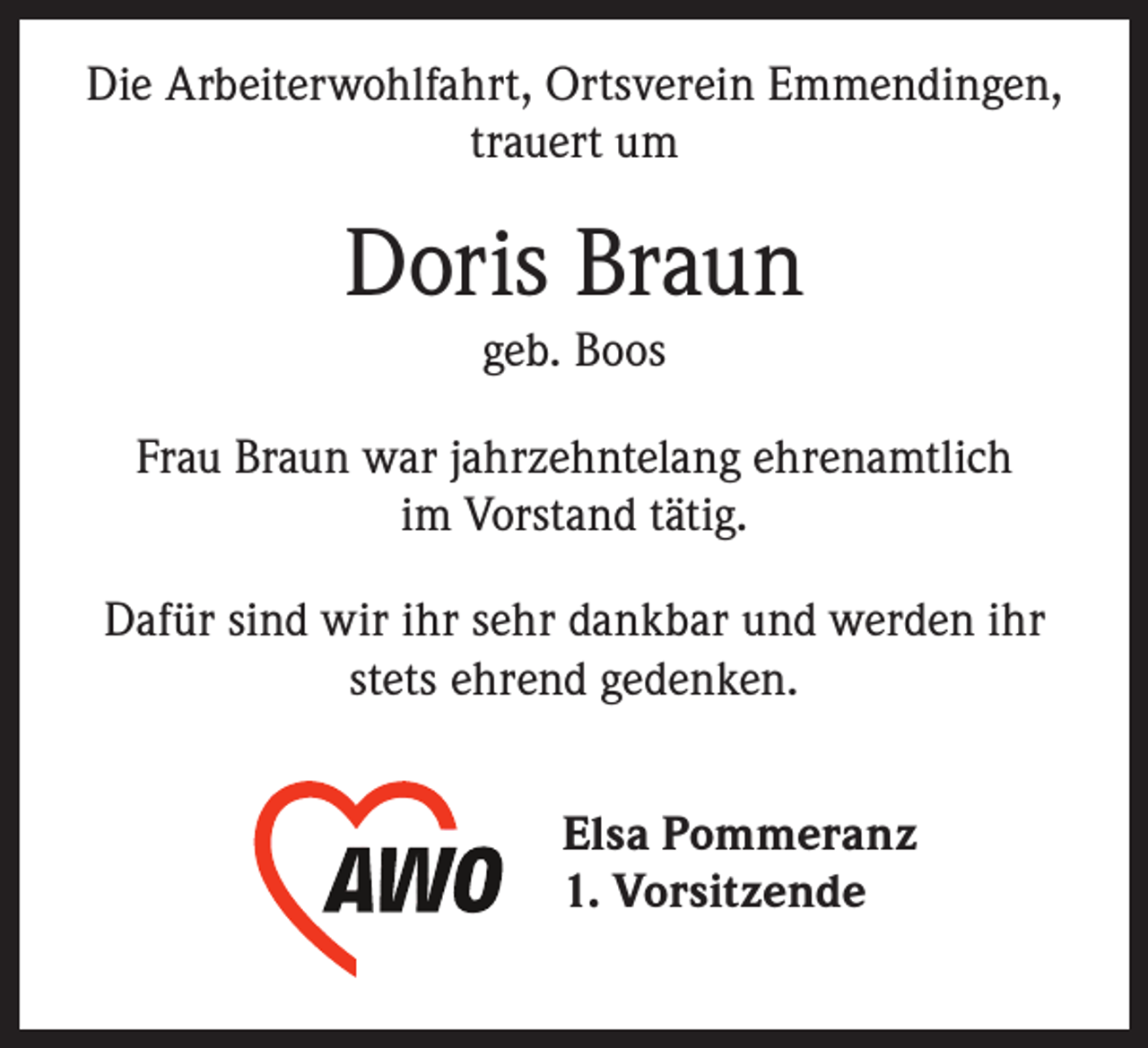 <p>Die Arbeiterwohlfahrt, Ortsverein Emmendingen,<br />trauert um</p><p>Doris Braun<br />geb. Boos<br />Frau Braun war jahrzehntelang ehrenamtlich<br />im Vorstand tätig.<br />Dafür sind wir ihr sehr dankbar und werden ihr<br />stets ehrend gedenken.<br />Elsa Pommeranz<br />1. Vorsitzende</p>