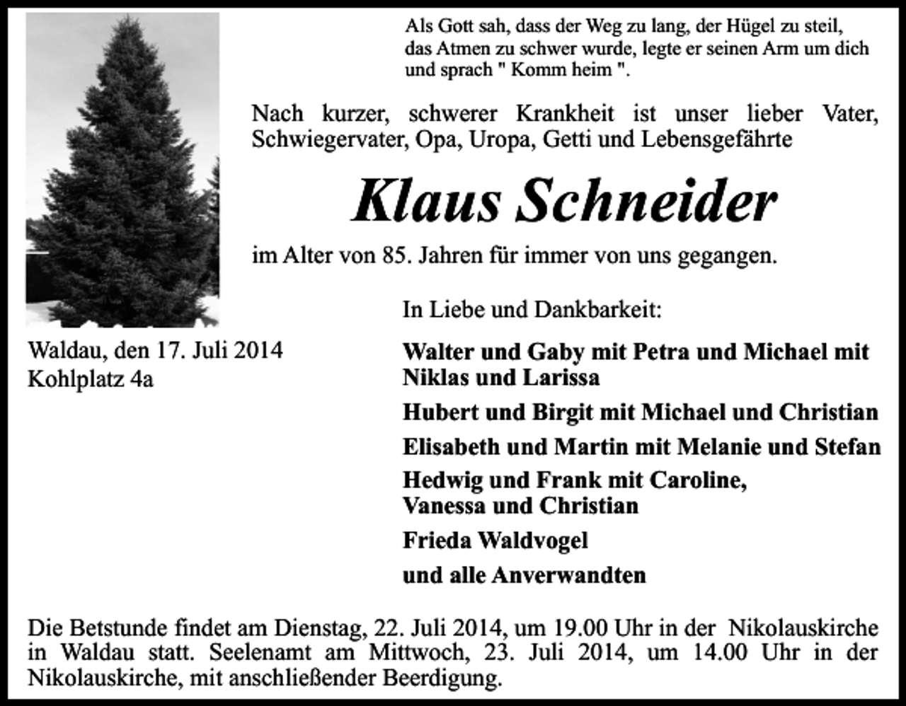<p>Als Gott sah, dass der Weg zu lang, der Hügel zu steil,<br />das Atmen zu schwer wurde, legte er seinen Arm um dich<br />und sprach " Komm heim ".</p><p>Nach kurzer, schwerer Krankheit ist unser lieber Vater,<br />Schwiegervater, Opa, Uropa, Getti und Lebensgefährte</p><p>Klaus Schneider</p><p>im Alter von 85. Jahren für immer von uns gegangen.<br />In Liebe und Dankbarkeit:<br />Waldau, den 17. Juli 2014<br />Kohlplatz 4a</p><p>Walter und Gaby mit Petra und Michael mit<br />Niklas und Larissa<br />Hubert und Birgit mit Michael und Christian<br />Elisabeth und Martin mit Melanie und Stefan<br />Hedwig und Frank mit Caroline,<br />Vanessa und Christian<br />Frieda Waldvogel<br />und alle Anverwandten</p><p>Die Betstunde findet am Dienstag, 22. Juli 2014, um 19.00 Uhr in der Nikolauskirche<br />in Waldau statt. Seelenamt am Mittwoch, 23. Juli 2014, um 14.00 Uhr in der<br />Nikolauskirche, mit anschließender Beerdigung.</p>