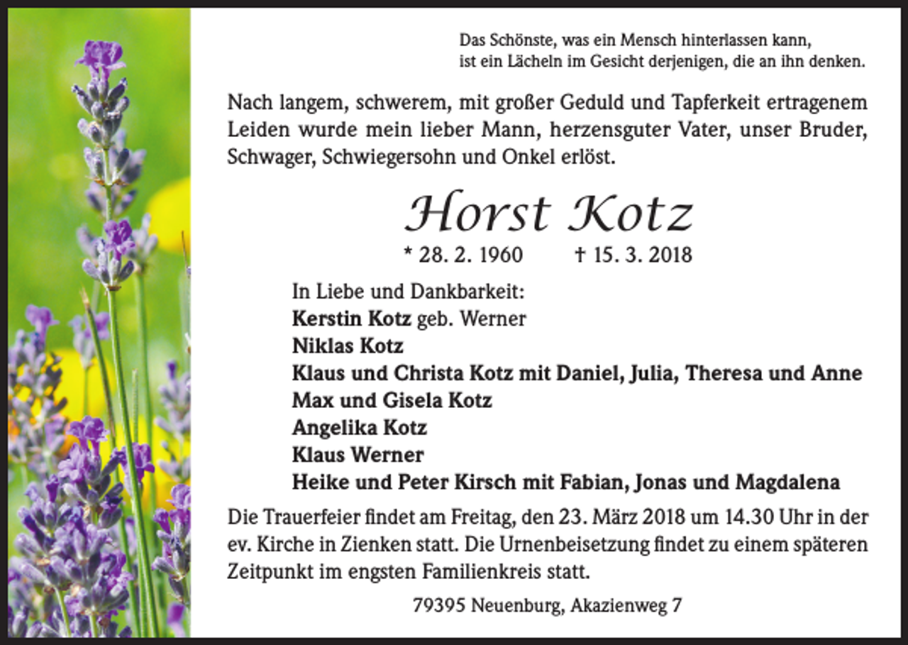 <p>Das Schönste, was ein Mensch hinterlassen kann,<br />ist ein Lächeln im Gesicht derjenigen, die an ihn denken.</p><p>Nach langem, schwerem, mit großer Geduld und Tapferkeit ertragenem<br />Leiden wurde mein lieber Mann, herzensguter Vater, unser Bruder,<br />Schwager, Schwiegersohn und Onkel erlöst.</p><p>Horst Kotz<br />* 28. 2. 1960</p><p>† 15. 3. 2018</p><p>In Liebe und Dankbarkeit:<br />Kerstin Kotz geb. Werner<br />Niklas Kotz<br />Klaus und Christa Kotz mit Daniel, Julia, Theresa und Anne<br />Max und Gisela Kotz<br />Angelika Kotz<br />Klaus Werner<br />Heike und Peter Kirsch mit Fabian, Jonas und Magdalena<br />Die Trauerfeier findet am Freitag, den 23. März 2018 um 14.30 Uhr in der<br />ev. Kirche in Zienken statt. Die Urnenbeisetzung findet zu einem späteren<br />Zeitpunkt im engsten Familienkreis statt.<br />79395 Neuenburg, Akazienweg 7</p>