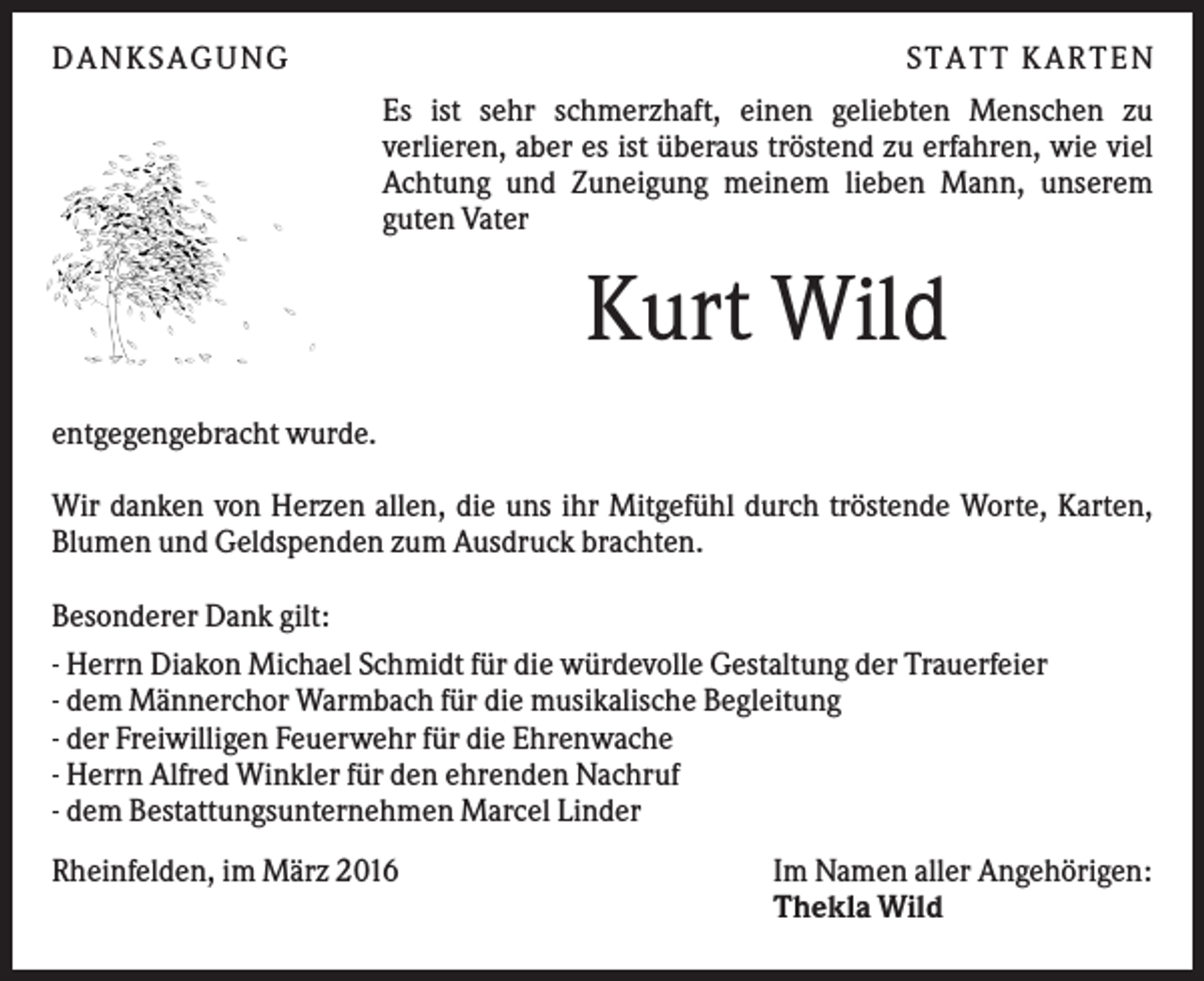 <p>DANKSAGUNG</p><p>S TA TT K A RTEN<br />Es ist sehr schmerzhaft, einen geliebten Menschen zu<br />verlieren, aber es ist überaus tröstend zu erfahren, wie viel<br />Achtung und Zuneigung meinem lieben Mann, unserem<br />guten Vater</p><p>Kurt Wild<br />entgegengebracht wurde.<br />Wir danken von Herzen allen, die uns ihr Mitgefühl durch tröstende Worte, Karten,<br />Blumen und Geldspenden zum Ausdruck brachten.<br />Besonderer Dank gilt:<br />- Herrn Diakon Michael Schmidt für die würdevolle Gestaltung der Trauerfeier<br />- dem Männerchor Warmbach für die musikalische Begleitung<br />- der Freiwilligen Feuerwehr für die Ehrenwache<br />- Herrn Alfred Winkler für den ehrenden Nachruf<br />- dem Bestattungsunternehmen Marcel Linder<br />Rheinfelden, im März 2016</p><p>Im Namen aller Angehörigen:<br />Thekla Wild</p>