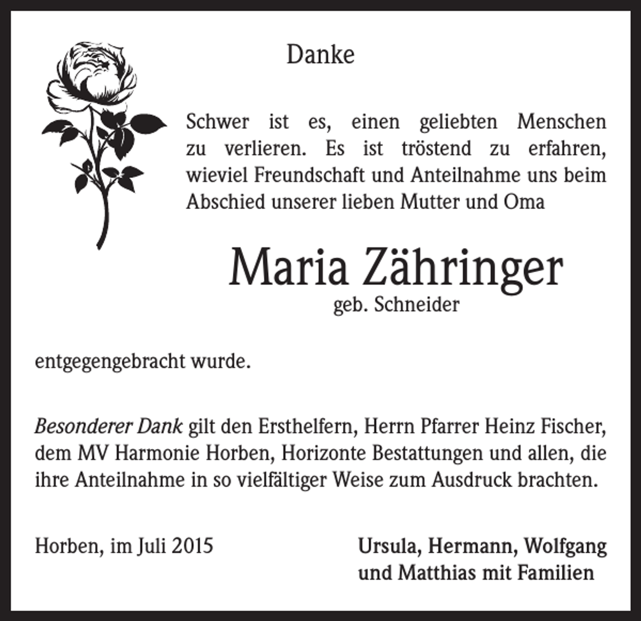 <p>Danke<br />Schwer ist es, einen geliebten Menschen<br />zu verlieren. Es ist tröstend zu erfahren,<br />wieviel Freundschaft und Anteilnahme uns beim<br />Abschied unserer lieben Mutter und Oma</p><p>Mariageb.Zähringer<br />Schneider<br />entgegengebracht wurde.<br />Besonderer Dank gilt den Ersthelfern, Herrn Pfarrer Heinz Fischer,<br />dem MV Harmonie Horben, Horizonte Bestattungen und allen, die<br />ihre Anteilnahme in so vielfältiger Weise zum Ausdruck brachten.<br />Horben, im Juli 2015 Ursula, Hermann, Wolfgang<br />und Matthias mit Familien</p>