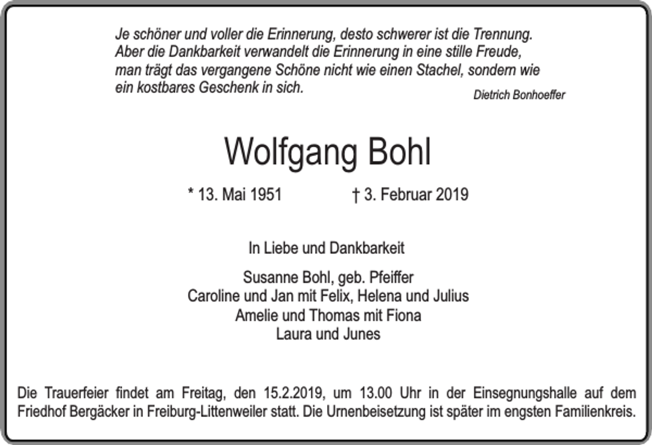 <p>Je schöner und voller die Erinnerung, desto schwerer ist die Trennung.<br />Aber die Dankbarkeit verwandelt die Erinnerung in eine stille Freude,<br />man trägt das vergangene Schöne nicht wie einen Stachel, sondern wie<br />ein kostbares Geschenk in sich.<br />Dietrich Bonhoeffer</p><p>Wolfgang Bohl</p><p>* 13. Mai 1951</p><p>† 3. Februar 2019</p><p>In Liebe und Dankbarkeit<br />Susanne Bohl, geb. Pfeiffer<br />Caroline und Jan mit Felix, Helena und Julius<br />Amelie und Thomas mit Fiona<br />Laura und Junes<br />Die Trauerfeier findet am Freitag, den 15.2.2019, um 13.00 Uhr in der Einsegnungshalle auf dem<br />Friedhof Bergäcker in Freiburg-Littenweiler statt. Die Urnenbeisetzung ist später im engsten Familienkreis.</p>