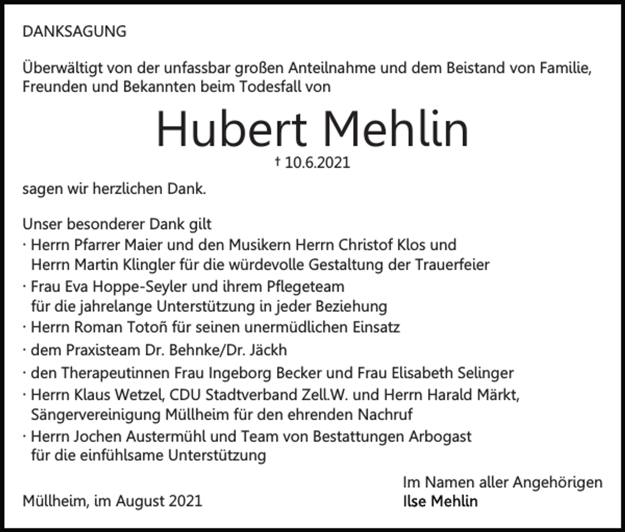 <p>DANKSAGUNG<br />Überwältigt von der unfassbar großen Anteilnahme und dem Beistand von Familie,<br />Freunden und Bekannten beim Todesfall von</p><p>Hubert Mehlin<br />† 10.6.2021</p><p>sagen wir herzlichen Dank.<br />Unser besonderer Dank gilt<br />∙ Herrn Pfarrer Maier und den Musikern Herrn Christof Klos und<br />Herrn Martin Klingler für die würdevolle Gestaltung der Trauerfeier<br />∙ Frau Eva Hoppe-Seyler und ihrem Pflegeteam<br />für die jahrelange Unterstützung in jeder Beziehung<br />∙ Herrn Roman Totoñ für seinen unermüdlichen Einsatz<br />∙ dem Praxisteam Dr. Behnke/Dr. Jäckh<br />∙ den Therapeutinnen Frau Ingeborg Becker und Frau Elisabeth Selinger<br />∙ Herrn Klaus Wetzel, CDU Stadtverband Zell.W. und Herrn Harald Märkt,<br />Sängervereinigung Müllheim für den ehrenden Nachruf<br />∙ Herrn Jochen Austermühl und Team von Bestattungen Arbogast<br />für die einfühlsame Unterstützung<br />Im Namen aller Angehörigen<br />Müllheim, im August 2021</p>