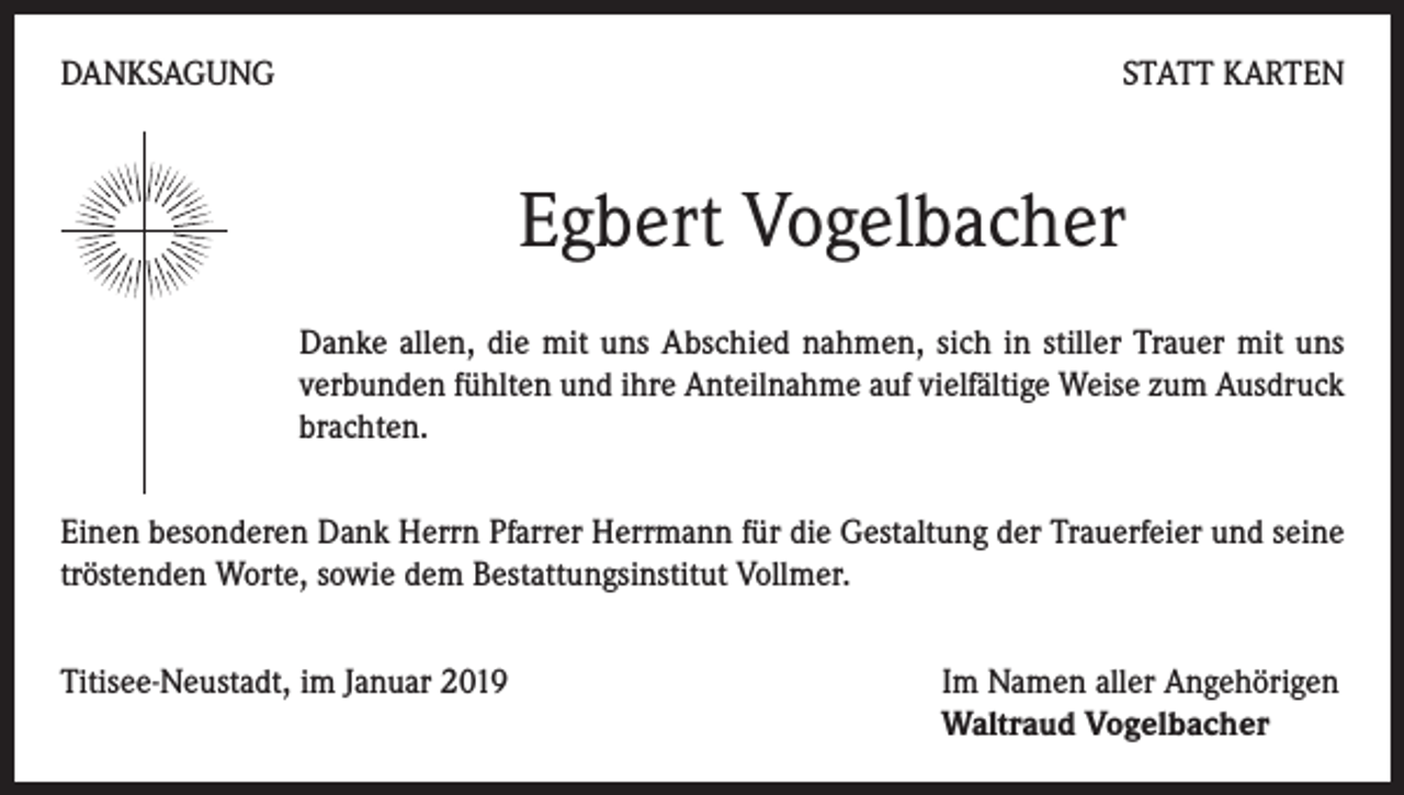 <p>DANKSAGUNG</p><p>STATT KARTEN</p><p>Egbert Vogelbacher<br />Danke allen, die mit uns Abschied nahmen, sich in stiller Trauer mit uns<br />verbunden fühlten und ihre Anteilnahme auf vielfältige Weise zum Ausdruck<br />brachten.<br />Einen besonderen Dank Herrn Pfarrer Herrmann für die Gestaltung der Trauerfeier und seine<br />tröstenden Worte, sowie dem Bestattungsinstitut Vollmer.<br />Titisee-Neustadt, im Januar 2019 Im Namen aller Angehörigen<br />Waltraud Vogelbacher</p>