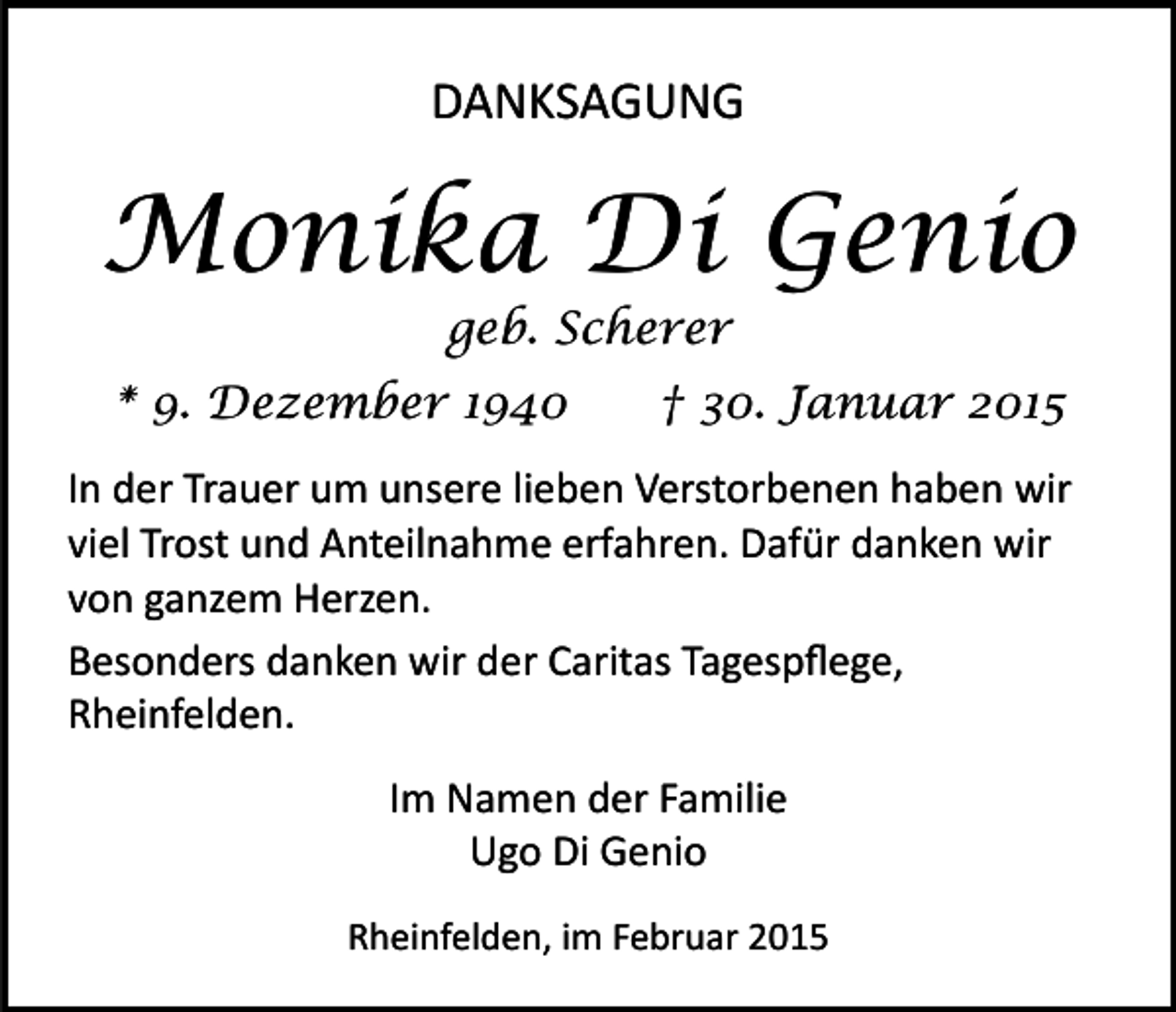 <p>DANKSAGUNG</p><p>Monika Di Genio<br />geb. Scherer</p><p>* 9. Dezember 1940</p><p>† 30. Januar 2015</p><p>In der Trauer um unsere lieben Verstorbenen haben wir<br />viel Trost und Anteilnahme erfahren. Dafür danken wir<br />von ganzem Herzen.<br />Besonders danken wir der Caritas Tagespﬂege,<br />Rheinfelden.<br />Im Namen der Familie<br />Ugo Di Genio<br />Rheinfelden, im Februar 2015</p>