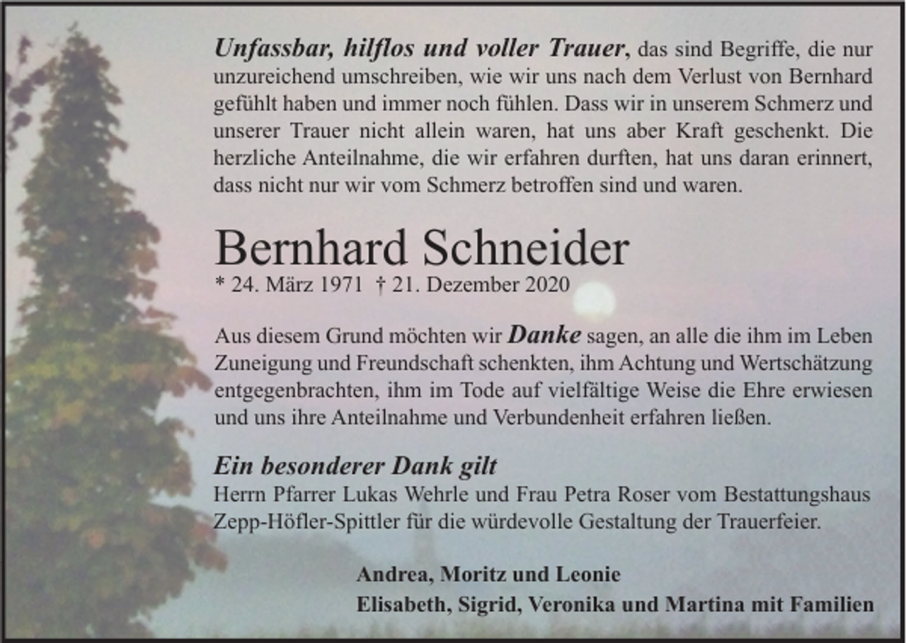 <p>Unfassbar, hilflos und voller Trauer, das sind Begriffe, die nur<br />unzureichend umschreiben, wie wir uns nach dem Verlust von Bernhard<br />gefühlt haben und immer noch fühlen. Dass wir in unserem Schmerz und<br />unserer Trauer nicht allein waren, hat uns aber Kraft geschenkt. Die<br />herzliche Anteilnahme, die wir erfahren durften, hat uns daran erinnert,<br />dass nicht nur wir vom Schmerz betroffen sind und waren.</p><p>Bernhard Schneider<br />* 24. März 1971 † 21. Dezember 2020</p><p>Aus diesem Grund möchten wir Danke sagen, an alle die ihm im Leben<br />Zuneigung und Freundschaft schenkten, ihm Achtung und Wertschätzung<br />entgegenbrachten, ihm im Tode auf vielfältige Weise die Ehre erwiesen<br />und uns ihre Anteilnahme und Verbundenheit erfahren ließen.</p><p>Ein besonderer Dank gilt</p><p>Herrn Pfarrer Lukas Wehrle und Frau Petra Roser vom Bestattungshaus<br />Zepp-Höfler-Spittler für die würdevolle Gestaltung der Trauerfeier.<br />Andrea, Moritz und Leonie<br />Elisabeth, Sigrid, Veronika und Martina mit Familien</p>