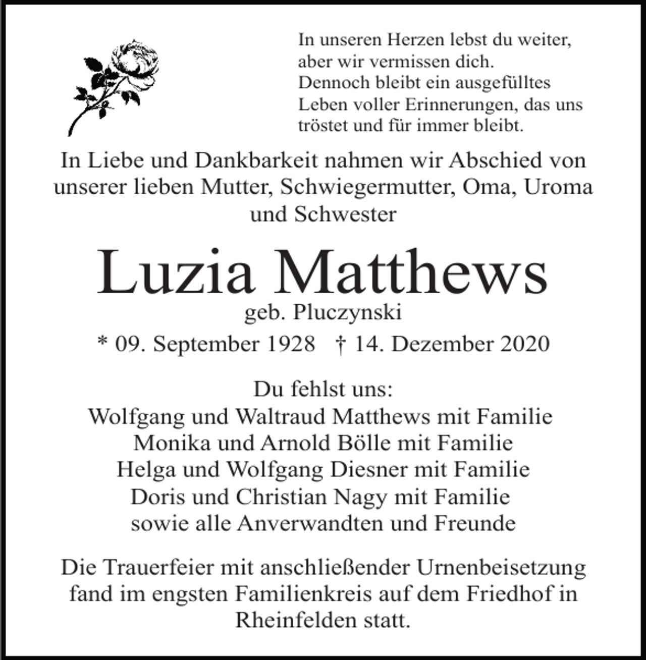 <p>In unseren Herzen lebst du weiter,<br />aber wir vermissen dich.<br />Dennoch bleibt ein ausgefülltes<br />Leben voller Erinnerungen, das uns<br />tröstet und für immer bleibt.</p><p>In Liebe und Dankbarkeit nahmen wir Abschied von<br />unserer lieben Mutter, Schwiegermutter, Oma, Uroma<br />und Schwester</p><p>Luzia Matthews</p><p>geb. Pluczynski<br />* 09. September 1928 † 14. Dezember 2020<br />Du fehlst uns:<br />Wolfgang und Waltraud Matthews mit Familie<br />Monika und Arnold Bölle mit Familie<br />Helga und Wolfgang Diesner mit Familie<br />Doris und Christian Nagy mit Familie<br />sowie alle Anverwandten und Freunde<br />Die Trauerfeier mit anschließender Urnenbeisetzung<br />fand im engsten Familienkreis auf dem Friedhof in<br />Rheinfelden statt.</p>