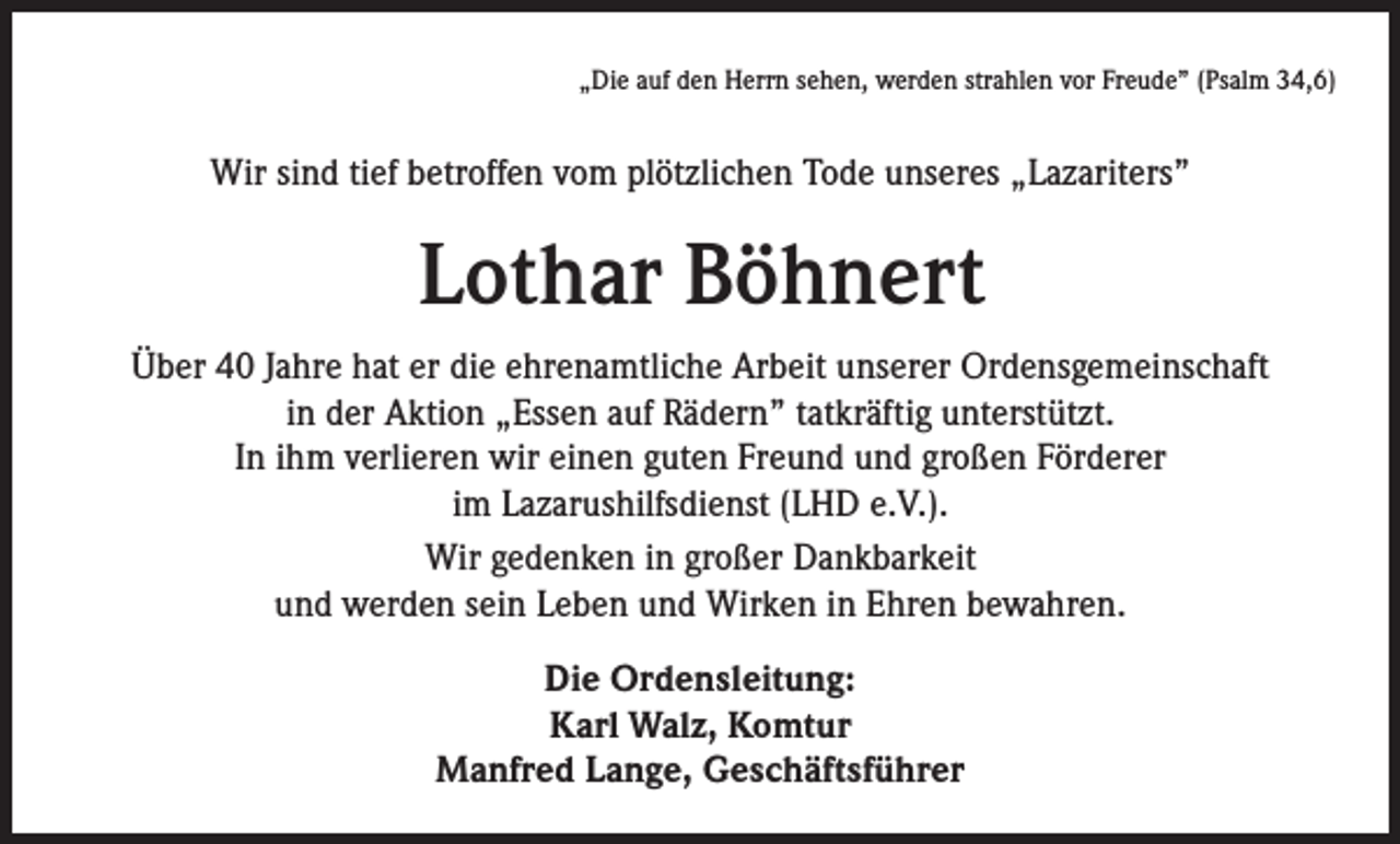 <p>„Die auf den Herrn sehen, werden strahlen vor Freude” (Psalm 34,6)</p><p>Wir sind tief betroffen vom plötzlichen Tode unseres „Lazariters”</p><p>Lothar Böhnert<br />Über 40 Jahre hat er die ehrenamtliche Arbeit unserer Ordensgemeinschaft<br />in der Aktion „Essen auf Rädern” tatkräftig unterstützt.<br />In ihm verlieren wir einen guten Freund und großen Förderer<br />im Lazarushilfsdienst (LHD e.V.).<br />Wir gedenken in großer Dankbarkeit<br />und werden sein Leben und Wirken in Ehren bewahren.<br />Die Ordensleitung:<br />Karl Walz, Komtur<br />Manfred Lange, Geschäftsführer</p>