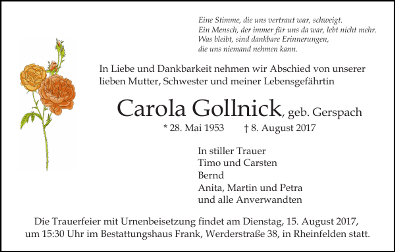 <p>Eine<br />Stimme,<br />die uuns<br />vertraut<br />Ei<br />ne Sti<br />m me, die<br />ns ver<br />tr a ut war,<br />w ar, schweigt.<br />s c h wei gt.<br />Ei<br />n Mensch,<br />Me ns c h, der<br />m mer f für<br />ür uuns<br />ns dda<br />a war,<br />w ar, lelebt<br />bt ni<br />c ht me<br />hr.<br />Ein<br />deri immer<br />nicht<br />mehr.<br />bleibt,<br />WWas<br />as blei<br />bt, sisind<br />n d d adankbare<br />n k b are Erinnerungen,<br />Eri n ner u n ge n,<br />die<br />u ns niemand<br />nie m a n d nehmen<br />ne h me n kann.<br />k a n n.<br />die uns</p><p>In<br />I n Liebe<br />Li e b e und<br />u n d Dankbarkeit<br />D a n k b ar keit nehmen<br />n e h m e n wir<br />wir Abschied<br />A b s c hi e d von<br />v o n unserer<br />u n s er er<br />lieben<br />li e b e n Mutter,<br />M utt er, Schwester<br />S c h w e ster und<br />u n d meiner<br />m ei n er Lebensgefährtin<br />L e b e n s g ef ä hrti n</p><p>CCarola<br />ar ol a Gollnick<br />G oll ni c k , geb.<br />g e b. Gerspach<br />G er s p a c h<br />* 28.<br />2 8. Mai<br />M ai</p><p>8. August<br />A u g u st 22<br />†† 8.</p><p>IInn stiller<br />still er Trauer<br />Tr a u er<br />Ti<br />m o uund<br />n d Carsten<br />C ar st e n<br />Timo<br />BBernd<br />er n d<br />AAnita,<br />nit a, Martin<br />M arti n uund<br />n d PPetra<br />etr a<br />alle<br />uund<br />n d all<br />e Anverwandten<br />A n v er w a n dt e n<br />Di e Tr<br />Die<br />Trauerfeier<br />a u erf ei er mit<br />mit Ur<br />Urnenbeisetzung<br />n e n b ei s et z u n g fifindet<br />n d et am<br />a m Dienstag,<br />Di e n st a g, 15.<br />1 5. August<br />A u g u st 2017,<br />20 1 7,<br />uum<br />m 115:30<br />5: 3 0 Uhr<br />U hr iim<br />m BBestattungshaus<br />e st a tt u n g s h a u s Frank,<br />Fr a n k, Werderstraße<br />W erd er str a ß e 338,<br />8, iin<br />n Rheinfelden<br />R h ei nf e l d e n statt.<br />st att.</p>