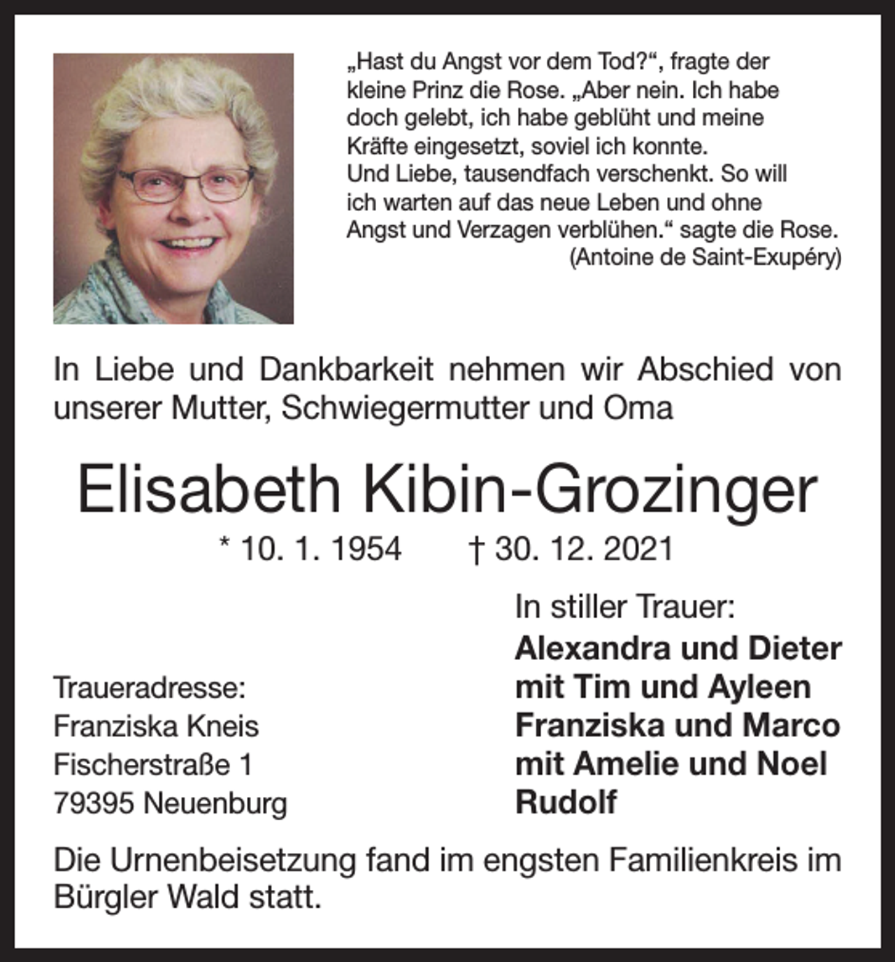 <p>„Hast du Angst vor dem Tod?“, fragte der<br />kleine Prinz die Rose. „Aber nein. Ich habe<br />doch gelebt, ich habe geblüht und meine<br />Kräfte eingesetzt, soviel ich konnte.<br />Und Liebe, tausendfach verschenkt. So will<br />ich warten auf das neue Leben und ohne<br />Angst und Verzagen verblühen.“ sagte die Rose.</p><p>(Antoine de Saint-Exupéry)</p><p>In Liebe und Dankbarkeit nehmen wir Abschied von<br />unserer Mutter, Schwiegermutter und Oma</p><p>Elisabeth Kibin-Grozinger<br />* 10. 1. 1954 † 30. 12. 2021</p><p>Traueradresse:<br />Franziska Kneis<br />Fischerstraße 1<br />79395 Neuenburg</p><p>In stiller Trauer:<br />Alexandra und Dieter<br />mit Tim und Ayleen<br />Franziska und Marco<br />mit Amelie und Noel<br />Rudolf</p><p>Die Urnenbeisetzung fand im engsten Familienkreis im<br />Bürgler Wald statt.</p>