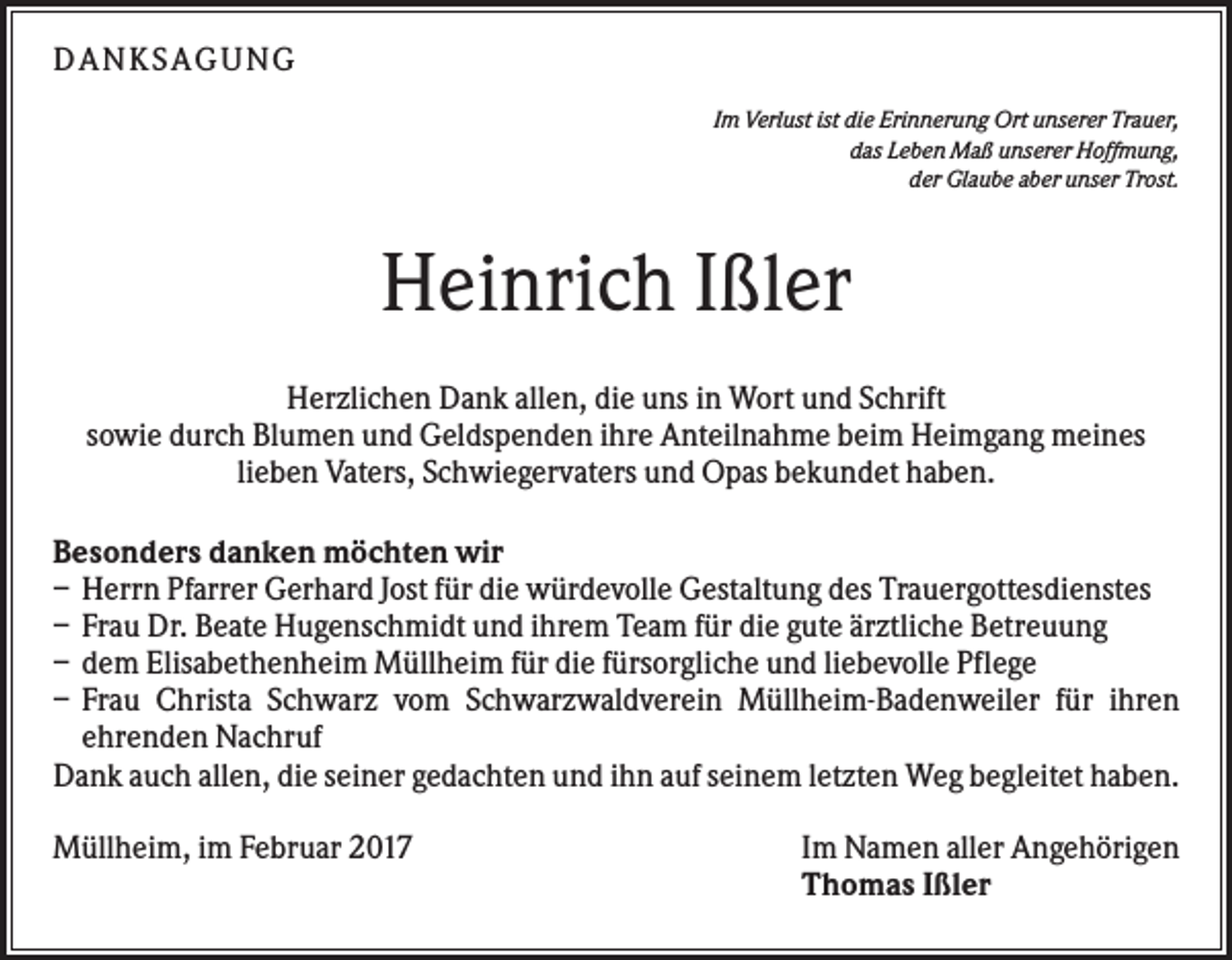 <p>DANKS AGUNG<br />Im Verlust ist die Erinnerung Ort unserer Trauer,<br />das Leben Maß unserer Hoffmung,<br />der Glaube aber unser Trost.</p><p>Heinrich Ißler<br />Herzlichen Dank allen, die uns in Wort und Schrift<br />sowie durch Blumen und Geldspenden ihre Anteilnahme beim Heimgang meines<br />lieben Vaters, Schwiegervaters und Opas bekundet haben.<br />Besonders danken möchten wir<br />– Herrn Pfarrer Gerhard Jost für die würdevolle Gestaltung des Trauergottesdienstes<br />– Frau Dr. Beate Hugenschmidt und ihrem Team für die gute ärztliche Betreuung<br />– dem Elisabethenheim Müllheim für die fürsorgliche und liebevolle Pflege<br />– Frau Christa Schwarz vom Schwarzwaldverein Müllheim-Badenweiler für ihren<br />ehrenden Nachruf<br />Dank auch allen, die seiner gedachten und ihn auf seinem letzten Weg begleitet haben.<br />Müllheim, im Februar 2017</p><p>Im Namen aller Angehörigen<br />Thomas Ißler</p>