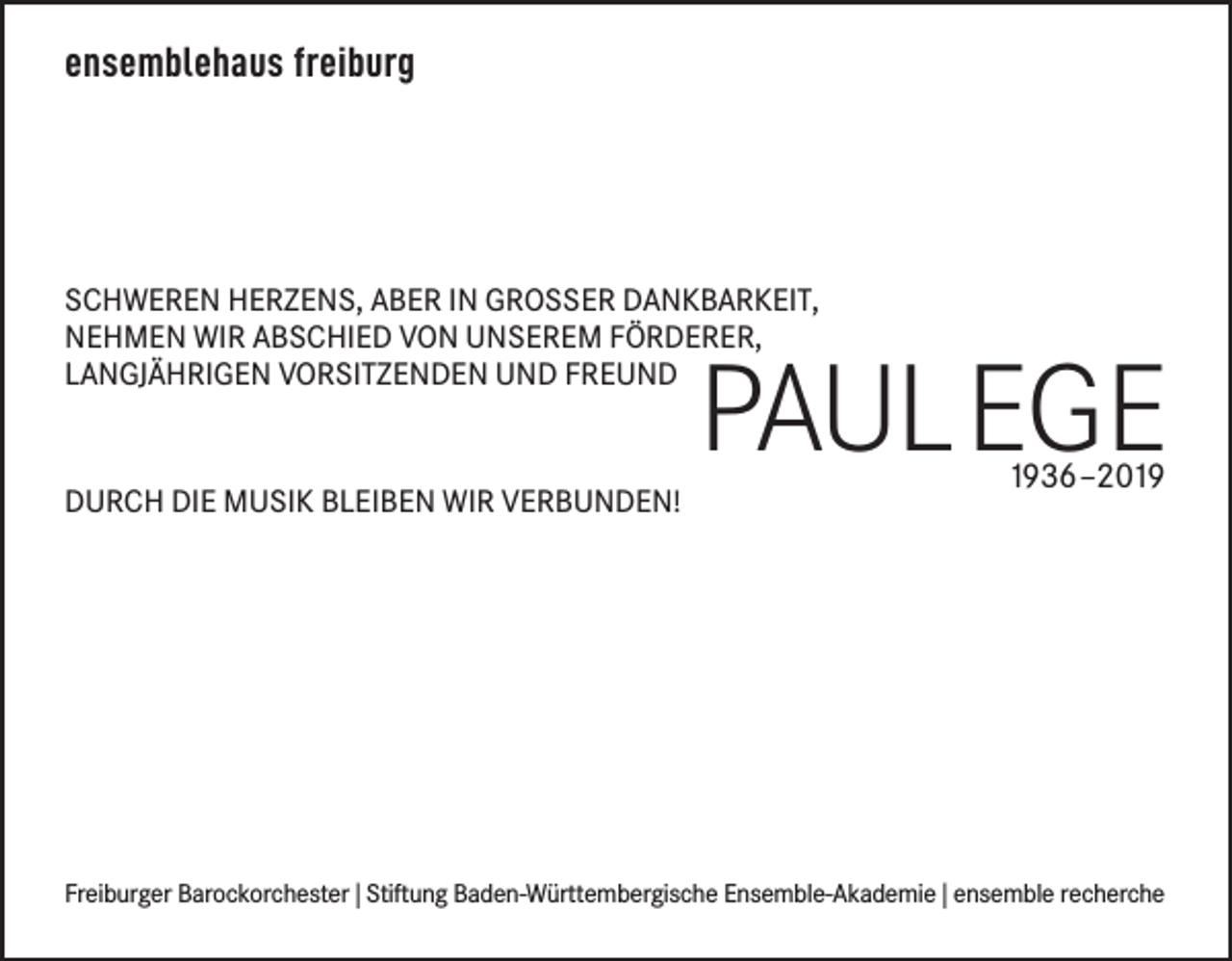 <p>ensemblehaus freiburg</p><p>Schweren herzenS, aber in groSSer Dankbarkeit,<br />nehmen wir abSchieD von unSerem FörDerer,<br />langjährigen vorSitzenDen unD FreunD</p><p>Durch Die muSik bleiben wir verbunDen!</p><p>Paul EgE<br />1936–2019</p><p>Freiburger barockorchester | Stiftung baden-württembergische ensemble-akademie | ensemble recherche</p>