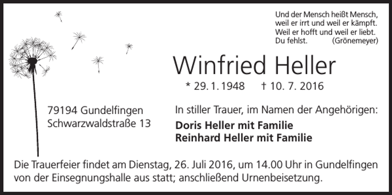 <p>Und der Mensch heißt Mensch,<br />weil er irrt und weil er kämpft.<br />Weil er hofft und weil er liebt.<br />Du fehlst.<br />(Grönemeyer)</p><p>Winfried Heller<br />* 29. 1. 1948 † 10. 7. 2016<br />79194 Gundelfingen<br />Schwarzwaldstraße 13</p><p>In stiller Trauer, im Namen der Angehörigen:<br />Doris Heller mit Familie<br />Reinhard Heller mit Familie</p><p>Die Trauerfeier findet am Dienstag, 26. Juli 2016, um 14.00 Uhr in Gundelfingen<br />von der Einsegnungshalle aus statt; anschließend Urnenbeisetzung.</p>