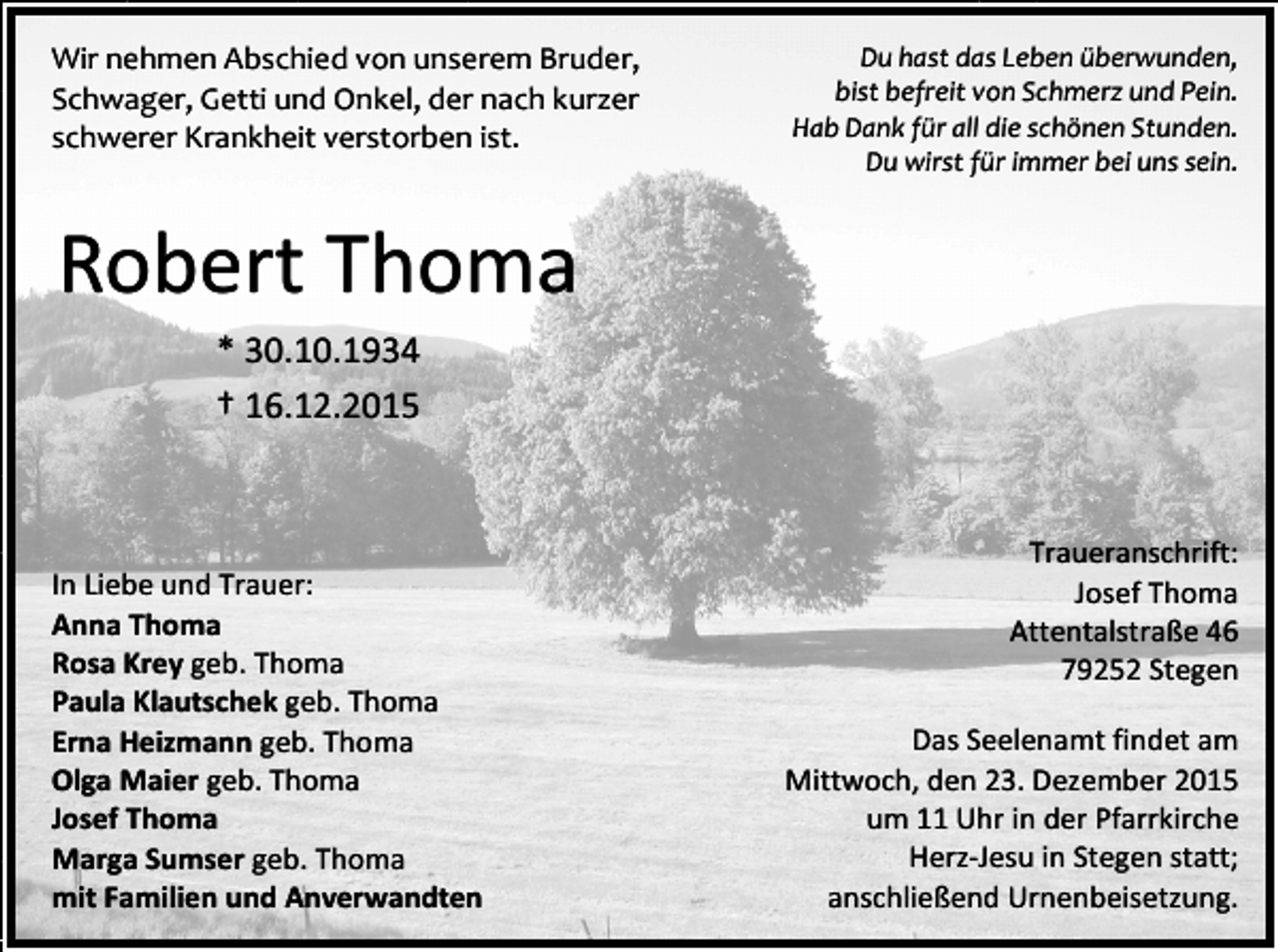 <p>Wir nehmen Abschied von unserem Bruder,<br />Schwager, Getti und Onkel, der nach kurzer<br />schwerer Krankheit verstorben ist.</p><p>Du hast das Leben überwunden,<br />bist befreit von Schmerz und Pein.<br />Hab Dank für all die schönen Stunden.<br />Du wirst für immer bei uns sein.</p><p>Robert Thoma<br />* 30.10.1934<br />† 16.12.2015</p><p>In Liebe und Trauer:<br />Anna Thoma<br />Rosa Krey geb. Thoma<br />Paula Klautschek geb. Thoma<br />Erna Heizmann geb. Thoma<br />Olga Maier geb. Thoma<br />Josef Thoma<br />Marga Sumser geb. Thoma<br />mit Familien und Anverwandten</p><p>Traueranschrift:<br />Josef Thoma<br />Attentalstraße 46<br />79252 Stegen<br />Das Seelenamt findet am<br />Mittwoch, den 23. Dezember 2015<br />um 11 Uhr in der Pfarrkirche<br />Herz-Jesu in Stegen statt;<br />anschließend Urnenbeisetzung.</p>