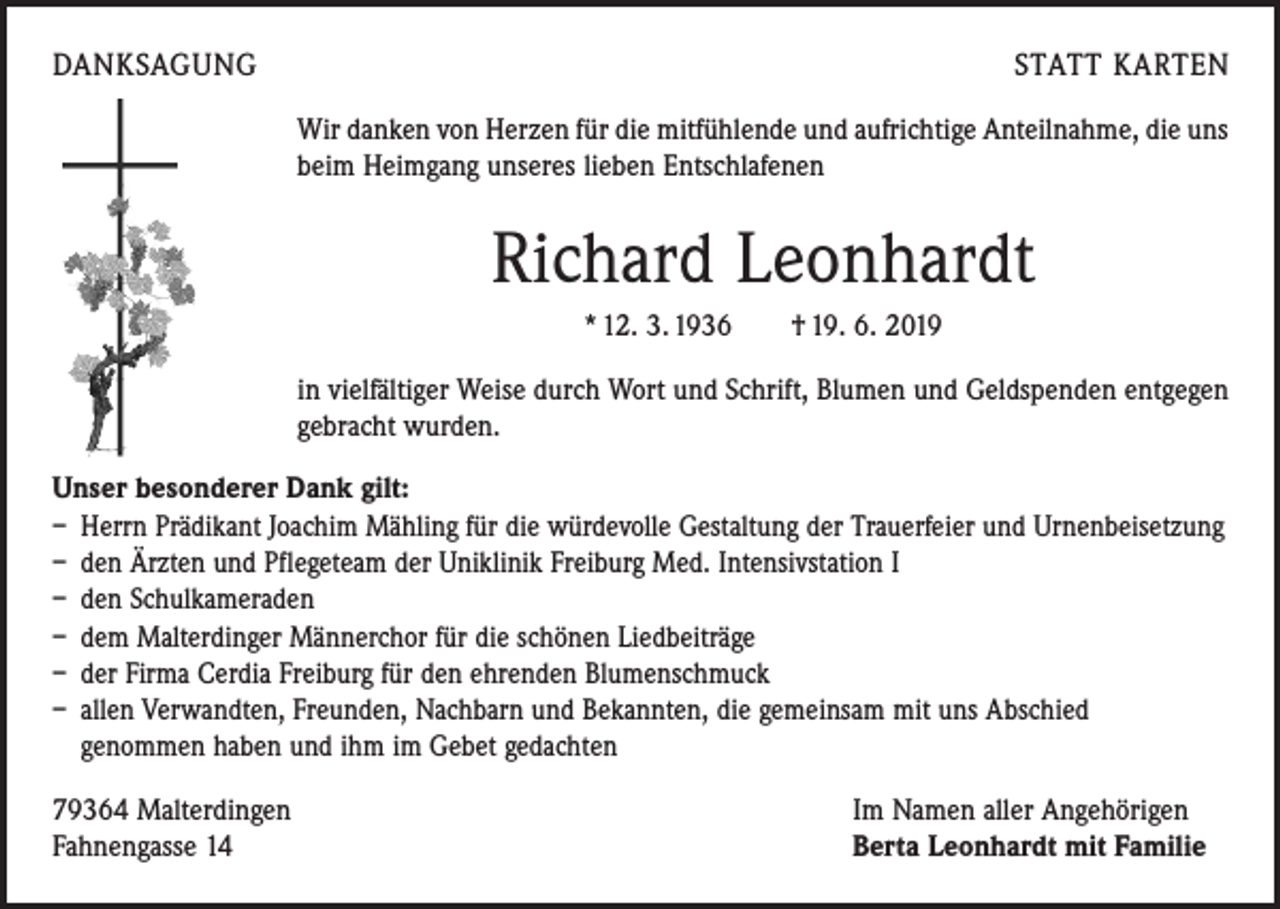 <p>DANKSAGUNG</p><p>STATT KARTEN<br />Wir danken von Herzen für die mitfühlende und aufrichtige Anteilnahme, die uns<br />beim Heimgang unseres lieben Entschlafenen</p><p>Richard Leonhardt<br />* 12. 3. 1936 † 19. 6. 2019<br />in vielfältiger Weise durch Wort und Schrift, Blumen und Geldspenden ­entgegen<br />gebracht wurden.<br />Unser besonderer Dank gilt:<br />– Herrn Prädikant Joachim Mähling für die würdevolle Gestaltung der Trauerfeier und Urnenbeisetzung<br />– den Ärzten und Pflegeteam der Uniklinik Freiburg Med. Intensivstation I<br />– den Schulkameraden<br />– dem Malterdinger Männerchor für die schönen Liedbeiträge<br />– der Firma Cerdia Freiburg für den ehrenden Blumenschmuck<br />– allen Verwandten, Freunden, Nachbarn und Bekannten, die gemeinsam mit uns Abschied<br />genommen haben und ihm im Gebet gedachten<br />79364 Malterdingen<br />Fahnengasse 14</p><p>Im Namen aller Angehörigen<br />Berta Leonhardt mit Familie</p>