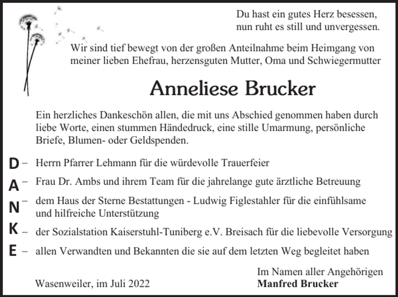 <p>Du hast ein gutes Herz besessen,<br />nun ruht es still und unvergessen.<br />Wir sind tief bewegt von der großen Anteilnahme beim Heimgang von<br />meiner lieben Ehefrau, herzensguten Mutter, Oma und Schwiegermutter</p><p>Anneliese Brucker<br />Ein herzliches Dankeschön allen, die mit uns Abschied genommen haben durch<br />liebe Worte, einen stummen Händedruck, eine stille Umarmung, persönliche<br />Briefe, Blumen- oder Geldspenden.</p><p>D−<br />A−<br />N−<br />K−<br />E−</p><p>Herrn Pfarrer Lehmann für die würdevolle Trauerfeier<br />Frau Dr. Ambs und ihrem Team für die jahrelange gute ärztliche Betreuung<br />dem Haus der Sterne Bestattungen - Ludwig Figlestahler für die einfühlsame<br />und hilfreiche Unterstützung<br />der Sozialstation Kaiserstuhl-Tuniberg e.V. Breisach für die liebevolle Versorgung<br />allen Verwandten und Bekannten die sie auf dem letzten Weg begleitet haben<br />Wasenweiler, im Juli 2022</p><p>Im Namen aller Angehörigen<br />Manfred Brucker</p>