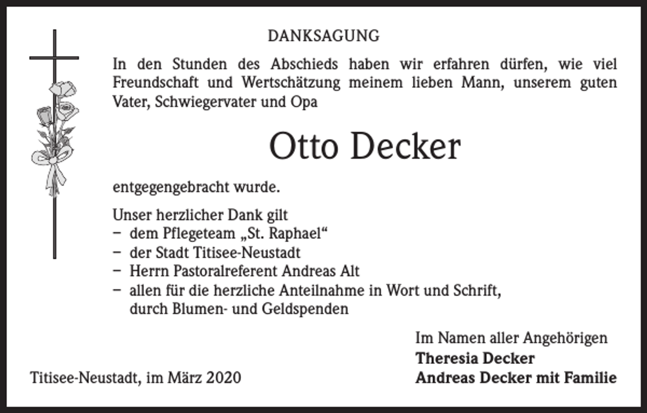 <p>DANKSAGUNG<br />In den Stunden des Abschieds haben wir erfahren dürfen, wie viel<br />­Freundschaft und Wertschätzung meinem lieben Mann, unserem guten<br />­Vater, Schwiegervater und Opa</p><p>Otto Decker<br />entgegengebracht wurde.<br />Unser herzlicher Dank gilt<br />– dem Pflegeteam „St. Raphael“<br />– der Stadt Titisee-Neustadt<br />– Herrn Pastoralreferent Andreas Alt<br />– allen für die herzliche Anteilnahme in Wort und Schrift,<br />durch Blumen- und Geldspenden</p><p>Titisee-Neustadt, im März 2020</p><p>Im Namen aller Angehörigen<br />Theresia Decker<br />Andreas Decker mit Familie</p>
