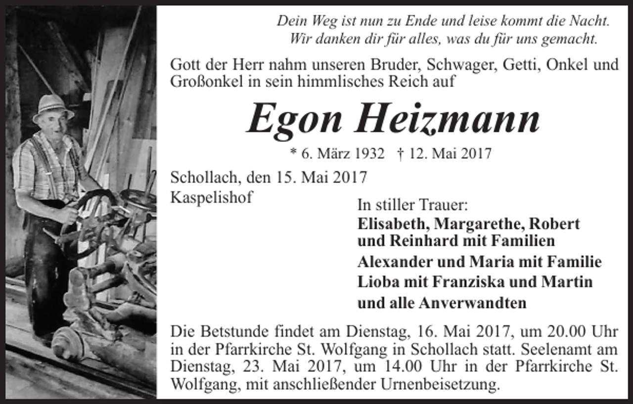 <p>Dein Weg ist nun zu Ende und leise kommt die Nacht.<br />Wir danken dir für alles, was du für uns gemacht.</p><p>Gott der Herr nahm unseren Bruder, Schwager, Getti, Onkel und<br />Großonkel in sein himmlisches Reich auf</p><p>Egon Heizmann<br />* 6. März 1932 † 12. Mai 2017</p><p>Schollach, den 15. Mai 2017<br />Kaspelishof<br />In stiller Trauer:</p><p>Elisabeth, Margarethe, Robert<br />und Reinhard mit Familien<br />Alexander und Maria mit Familie<br />Lioba mit Franziska und Martin<br />und alle Anverwandten</p><p>Die Betstunde findet am Dienstag, 16. Mai 2017, um 20.00 Uhr<br />in der Pfarrkirche St. Wolfgang in Schollach statt. Seelenamt am<br />Dienstag, 23. Mai 2017, um 14.00 Uhr in der Pfarrkirche St.<br />Wolfgang, mit anschließender Urnenbeisetzung.</p>