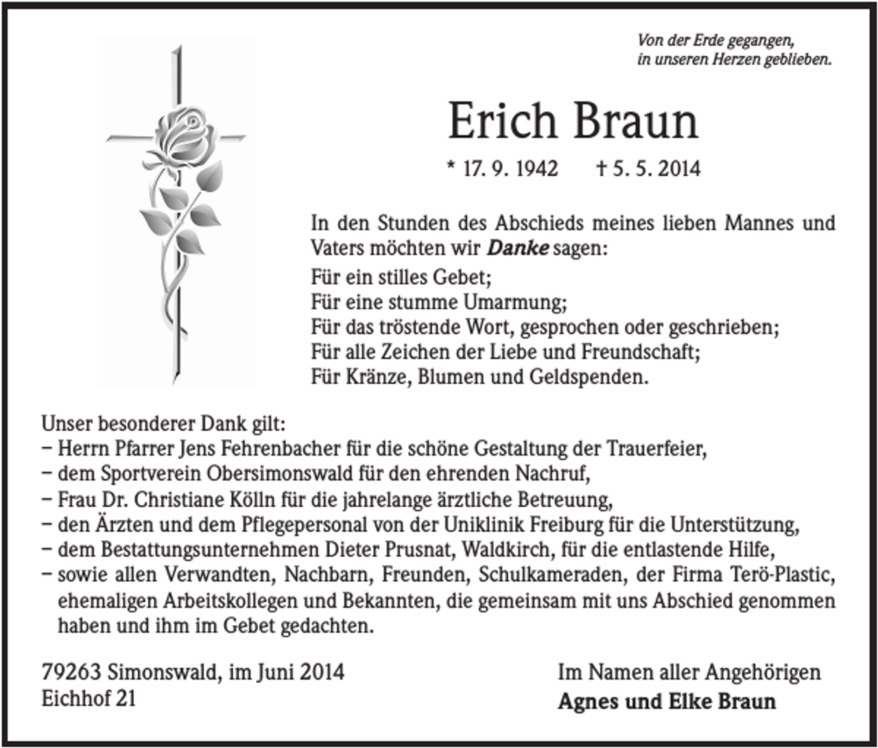 <p>Von der Erde gegangen,<br />in unseren Herzen geblieben.</p><p>Erich Braun<br />* 17. 9. 1942</p><p>† 5. 5. 2014</p><p>In den Stunden des Abschieds meines lieben Mannes und<br />Vaters möchten wir Danke sagen:<br />Für ein stilles Gebet;<br />Für eine stumme Umarmung;<br />Für das tröstende Wort, gesprochen oder geschrieben;<br />Für alle Zeichen der Liebe und Freundschaft;<br />Für Kränze, Blumen und Geldspenden.<br />Unser besonderer Dank gilt:<br />– Herrn Pfarrer Jens Fehrenbacher für die schöne Gestaltung der Trauerfeier,<br />– dem Sportverein Obersimonswald für den ehrenden Nachruf,<br />– Frau Dr. Christiane Kölln für die jahrelange ärztliche Betreuung,<br />– den Ärzten und dem Pflegepersonal von der Uniklinik Freiburg für die Unterstützung,<br />– dem Bestattungsunternehmen Dieter Prusnat, Waldkirch, für die entlastende Hilfe,<br />– sowie allen Verwandten, Nachbarn, Freunden, Schulkameraden, der Firma Terö-Plastic,<br />ehemaligen Arbeitskollegen und Bekannten, die gemeinsam mit uns Abschied genommen<br />haben und ihm im Gebet gedachten.</p><p>79263 Simonswald, im Juni 2014<br />Eichhof 21</p><p>Im Namen aller Angehörigen<br />Agnes und Elke Braun</p>