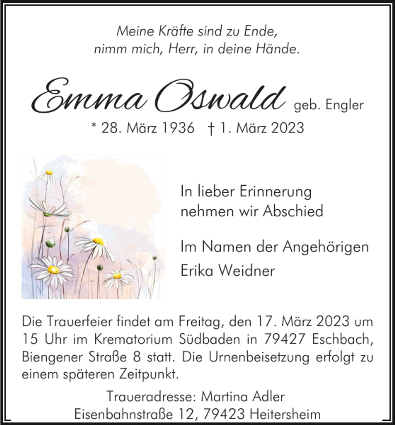 <p>Meine Kräfte sind zu Ende,<br />nimm mich, Herr, in deine Hände.</p><p>Emma Oswald</p><p>geb. Engler</p><p>* 28. März 1936 † 1. März 2023</p><p>In lieber Erinnerung<br />nehmen wir Abschied<br />Im Namen der Angehörigen<br />Erika Weidner<br />Die Trauerfeier findet am Freitag, den 17. März 2023 um<br />15 Uhr im Krematorium Südbaden in 79427 Eschbach,<br />Biengener Straße 8 statt. Die Urnenbeisetzung erfolgt zu<br />einem späteren Zeitpunkt.<br />Traueradresse: Martina Adler<br />Eisenbahnstraße 12, 79423 Heitersheim</p>