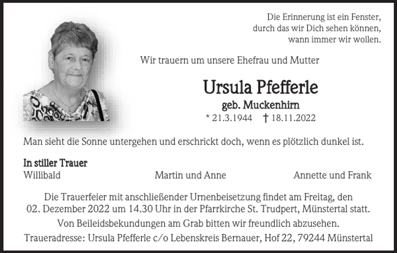 <p>Die Erinnerung ist ein Fenster,<br />durch das wir Dich sehen können,<br />wann immer wir wollen.</p><p>Wir trauern um unsere Ehefrau und Mutter</p><p>Ursula Pfefferle<br />geb. Muckenhirn<br />* 21.3.1944</p><p>† 18.11.2022</p><p>Man sieht die Sonne untergehen und erschrickt doch, wenn es plötzlich dunkel ist.<br />In stiller Trauer<br />Willibald</p><p>Martin und Anne</p><p>Annette und Frank</p><p>Die Trauerfeier mit anschließender Urnenbeisetzung findet am Freitag, den<br />02. Dezember 2022 um 14.30 Uhr in der Pfarrkirche St. Trudpert, Münstertal statt.<br />Von Beileidsbekundungen am Grab bitten wir freundlich abzusehen.<br />Traueradresse: Ursula Pfefferle c/o Lebenskreis Bernauer, Hof 22, 79244 Münstertal</p>