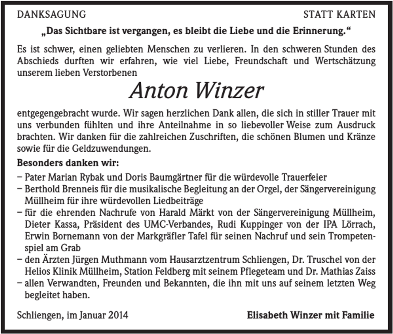 <p>DANKSAGUNG<br />STATT KARTEN<br />„Das Sichtbare ist vergangen, es bleibt die Liebe und die Erinnerung.“<br />Es ist schwer, einen geliebten Menschen zu verlieren. In den schweren Stunden des<br />Abschieds durften wir erfahren, wie viel Liebe, Freundschaft und Wertschätzung<br />unserem lieben Verstorbenen</p><p>Anton Winzer<br />entgegengebracht wurde. Wir sagen herzlichen Dank allen, die sich in stiller Trauer mit<br />uns verbunden fühlten und ihre Anteilnahme in so liebevoller Weise zum Ausdruck<br />brachten. Wir danken für die zahlreichen Zuschriften, die schönen Blumen und Kränze<br />sowie für die Geldzuwendungen.<br />Besonders danken wir:<br />– Pater Marian Rybak und Doris Baumgärtner für die würdevolle Trauerfeier<br />– Berthold Brenneis für die musikalische Begleitung an der Orgel, der Sängervereinigung<br />Müllheim für ihre würdevollen Liedbeiträge<br />– für die ehrenden Nachrufe von Harald Märkt von der Sängervereinigung Müllheim,<br />Dieter Kassa, Präsident des UMC-Verbandes, Rudi Kuppinger von der IPA Lörrach,<br />Erwin Bornemann von der Markgräfler Tafel für seinen Nachruf und sein Trompetenspiel am Grab<br />– den Ärzten Jürgen Muthmann vom Hausarztzentrum Schliengen, Dr. Truschel von der<br />Helios Klinik Müllheim, Station Feldberg mit seinem Pflegeteam und Dr. Mathias Zaiss<br />– allen Verwandten, Freunden und Bekannten, die ihn mit uns auf seinem letzten Weg<br />begleitet haben.<br />Schliengen, im Januar 2014</p><p>Elisabeth Winzer mit Familie</p>