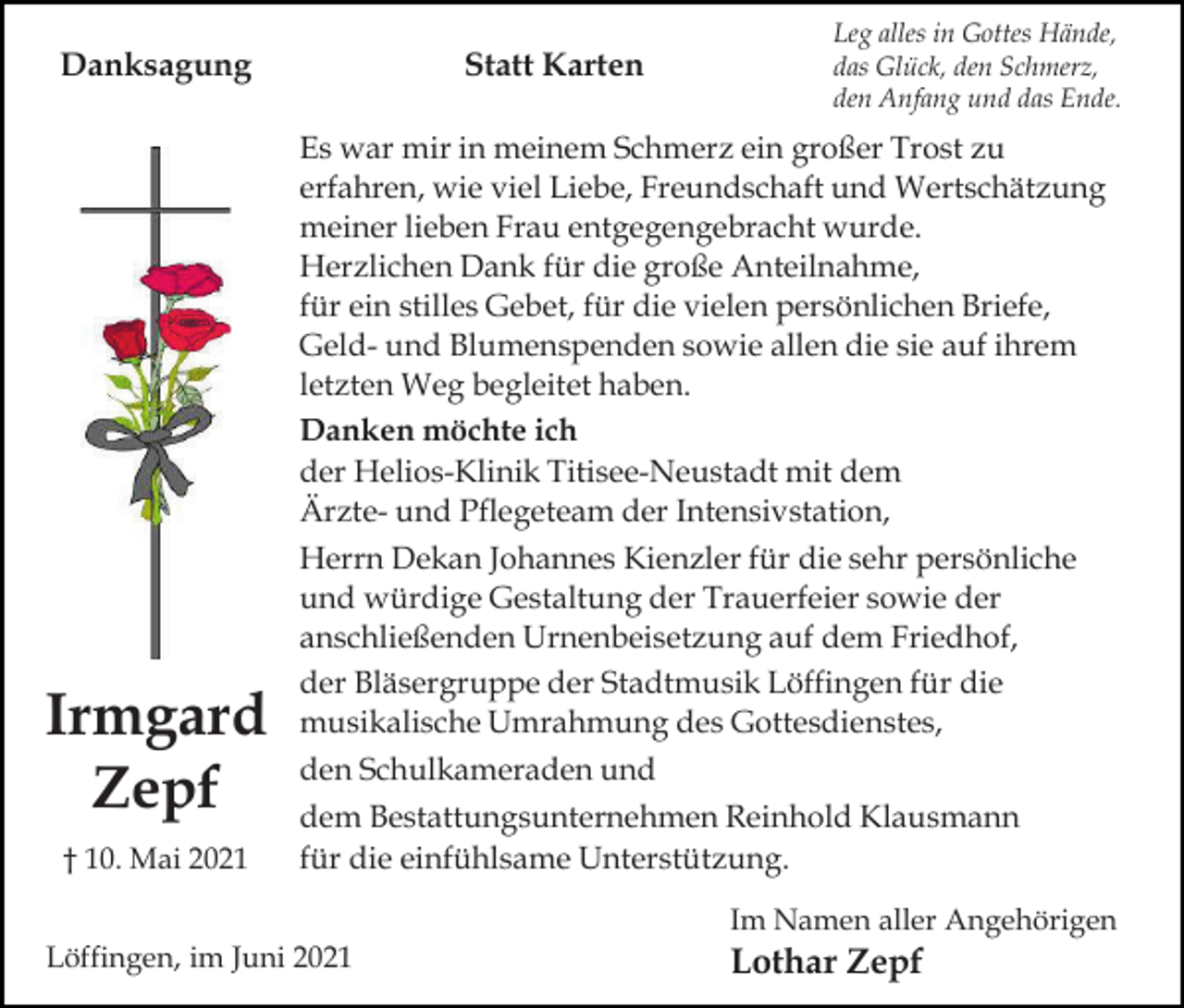 <p>Danksagung</p><p>Irmgard<br />Zepf<br />† 10. Mai 2021</p><p>Statt Karten</p><p>Leg alles in Gottes Hände,<br />das Glück, den Schmerz,<br />den Anfang und das Ende.</p><p>Es war mir in meinem Schmerz ein großer Trost zu<br />erfahren, wie viel Liebe, Freundschaft und Wertschätzung<br />meiner lieben Frau entgegengebracht wurde.<br />Herzlichen Dank für die große Anteilnahme,<br />für ein stilles Gebet, für die vielen persönlichen Briefe,<br />Geld- und Blumenspenden sowie allen die sie auf ihrem<br />letzten Weg begleitet haben.<br />Danken möchte ich<br />der Helios-Klinik Titisee-Neustadt mit dem<br />Ärzte- und Pflegeteam der Intensivstation,<br />Herrn Dekan Johannes Kienzler für die sehr persönliche<br />und würdige Gestaltung der Trauerfeier sowie der<br />anschließenden Urnenbeisetzung auf dem Friedhof,<br />der Bläsergruppe der Stadtmusik Löffingen für die<br />musikalische Umrahmung des Gottesdienstes,<br />den Schulkameraden und<br />dem Bestattungsunternehmen Reinhold Klausmann<br />für die einfühlsame Unterstützung.<br />Im Namen aller Angehörigen</p><p>Löffingen, im Juni 2021</p><p>Lothar Zepf</p>