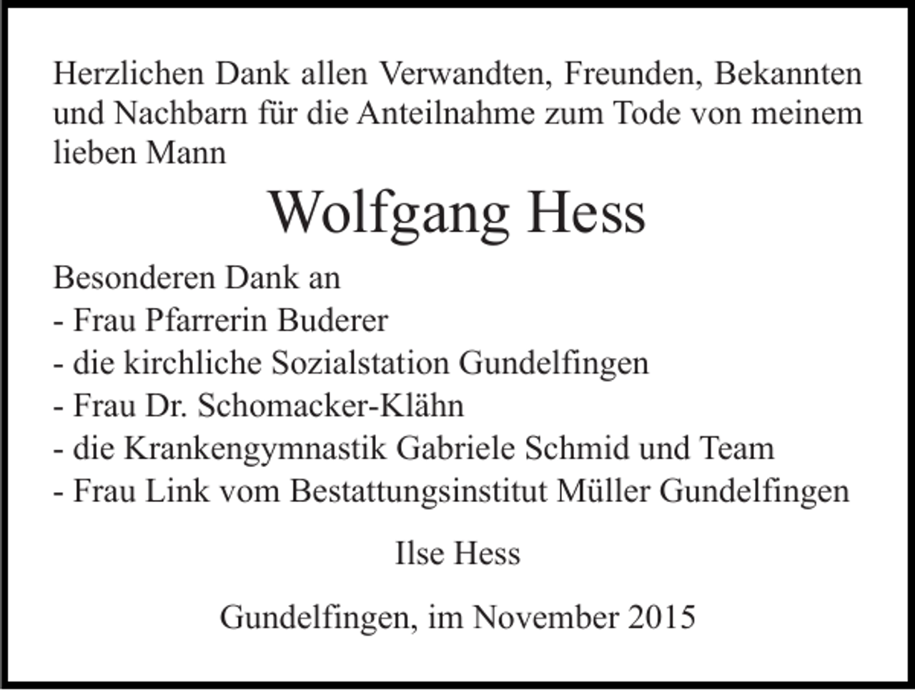 <p>Herzlichen Dank allen Verwandten, Freunden, Bekannten<br />und Nachbarn für die Anteilnahme zum Tode von meinem<br />lieben Mann</p><p>Wolfgang Hess<br />Besonderen Dank an<br />- Frau Pfarrerin Buderer<br />- die kirchliche Sozialstation Gundelfingen<br />- Frau Dr. Schomacker-Klähn<br />- die Krankengymnastik Gabriele Schmid und Team<br />- Frau Link vom Bestattungsinstitut Müller Gundelfingen<br />Ilse Hess<br />Gundelfingen, im November 2015</p>