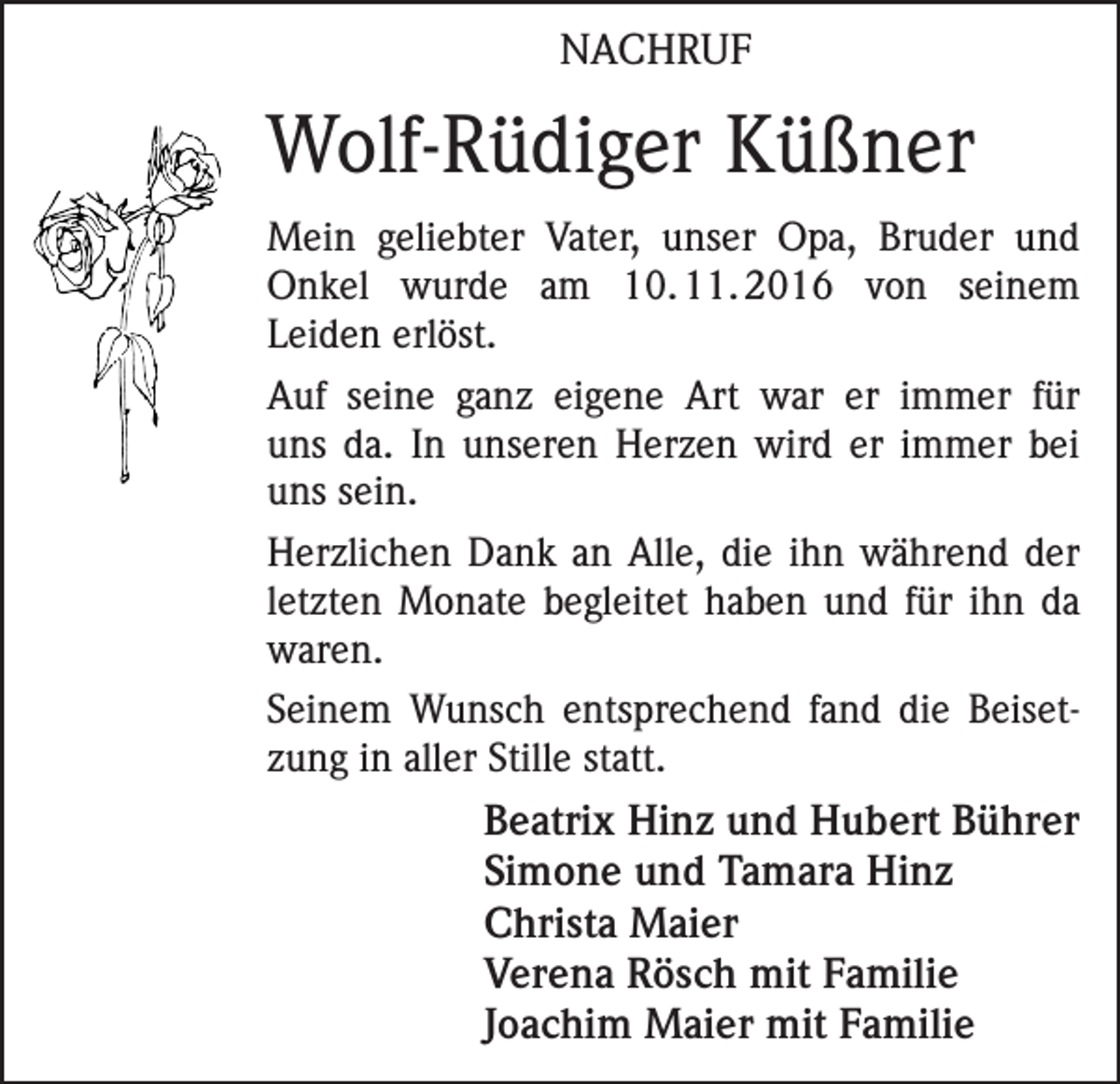 <p>NACHRUF</p><p>Wolf-Rüdiger Küßner<br />Mein geliebter Vater, unser Opa, Bruder und<br />Onkel wurde am 10.<br />11.<br />2016 von seinem<br />­Leiden erlöst.<br />Auf seine ganz eigene Art war er immer für<br />uns da. In unseren Herzen wird er immer bei<br />uns sein.<br />Herzlichen Dank an Alle, die ihn während der<br />letzten Monate begleitet haben und für ihn da<br />waren.<br />Seinem Wunsch entsprechend fand die Beisetzung in aller Stille statt.</p><p>Beatrix Hinz und Hubert Bührer<br />Simone und Tamara Hinz<br />Christa Maier<br />Verena Rösch mit Familie<br />Joachim Maier mit Familie</p>