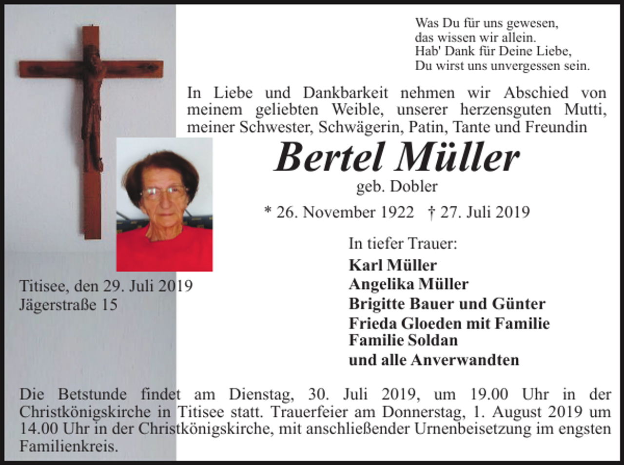 <p>Was Du für uns gewesen,<br />das wissen wir allein.<br />Hab' Dank für Deine Liebe,<br />Du wirst uns unvergessen sein.</p><p>In Liebe und Dankbarkeit nehmen wir Abschied von<br />meinem geliebten Weible, unserer herzensguten Mutti,<br />meiner Schwester, Schwägerin, Patin, Tante und Freundin</p><p>Bertel Müller<br />geb. Dobler<br />* 26. November 1922 † 27. Juli 2019</p><p>Titisee, den 29. Juli 2019<br />Jägerstraße 15</p><p>In tiefer Trauer:<br />Karl Müller<br />Angelika Müller<br />Brigitte Bauer und Günter<br />Frieda Gloeden mit Familie<br />Familie Soldan<br />und alle Anverwandten</p><p>Die Betstunde findet am Dienstag, 30. Juli 2019, um 19.00 Uhr in der<br />Christkönigskirche in Titisee statt. Trauerfeier am Donnerstag, 1. August 2019 um<br />14.00 Uhr in der Christkönigskirche, mit anschließender Urnenbeisetzung im engsten<br />Familienkreis.</p>