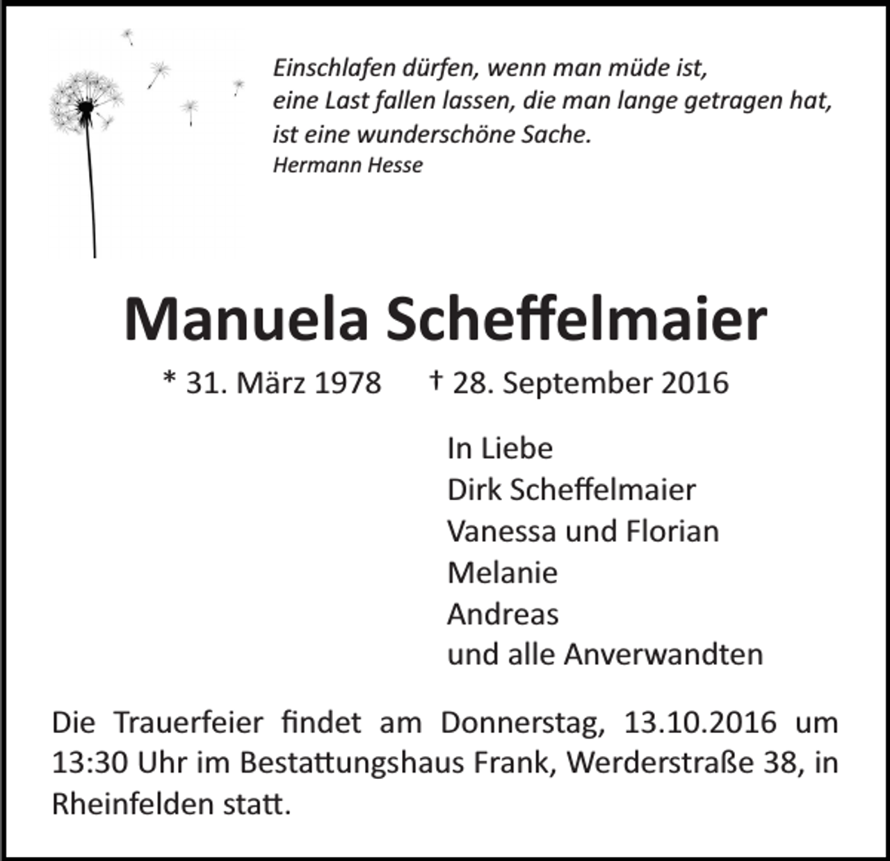 <p>Einschlafen dürfen, wenn man müde ist,<br />eine Last fallen lassen, die man lange getragen hat,<br />ist eine wunderschöne Sache.<br />Hermann Hesse</p><p>Manuela Scheﬀelmaier<br />* 31. März 1978</p><p>† 28. September 2016<br />In Liebe<br />Dirk Scheﬀelmaier<br />Vanessa und Florian<br />Melanie<br />Andreas<br />und alle Anverwandten</p><p>Die Trauerfeier ﬁndet am Donnerstag, 13.10.2016 um<br />13:30 Uhr im Besta�ungshaus Frank, Werderstraße 38, in<br />Rheinfelden sta�.</p>