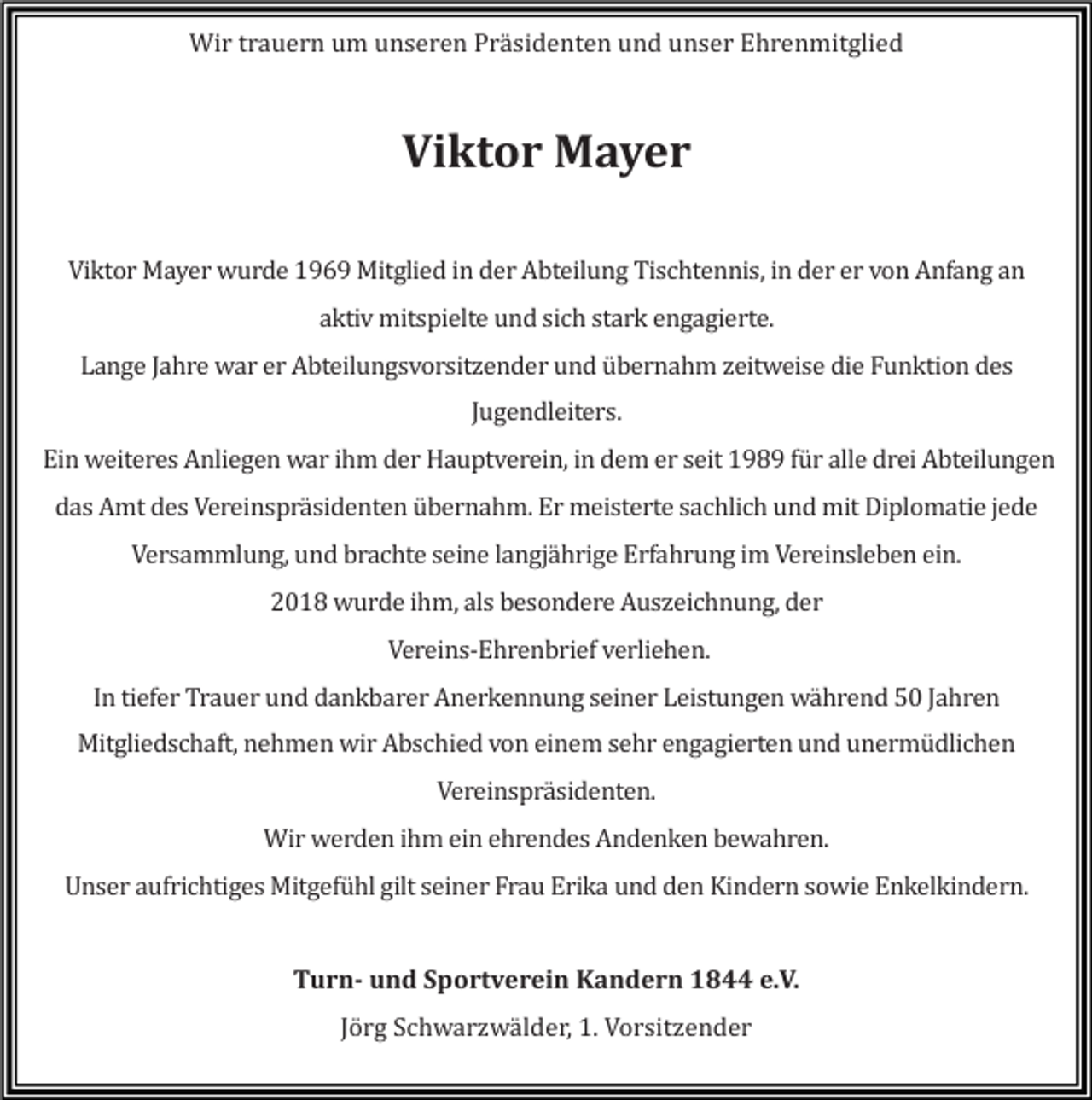 <p>Wir trauern um unseren Präsidenten und unser Ehrenmitglied</p><p>Viktor Mayer<br />Viktor Mayer wurde 1969 Mitglied in der Abteilung Tischtennis, in der er von Anfang an<br />aktiv mitspielte und sich stark engagierte.<br />Lange Jahre war er Abteilungsvorsitzender und übernahm zeitweise die Funktion des<br />Jugendleiters.<br />Ein weiteres Anliegen war ihm der Hauptverein, in dem er seit 1989 für alle drei Abteilungen<br />das Amt des Vereinspräsidenten übernahm. Er meisterte sachlich und mit Diplomatie jede<br />Versammlung, und brachte seine langjährige Erfahrung im Vereinsleben ein.<br />2018 wurde ihm, als besondere Auszeichnung, der<br />Vereins-Ehrenbrief verliehen.<br />In tiefer Trauer und dankbarer Anerkennung seiner Leistungen während 50 Jahren<br />Mitgliedschaft, nehmen wir Abschied von einem sehr engagierten und unermüdlichen<br />Vereinspräsidenten.<br />Wir werden ihm ein ehrendes Andenken bewahren.<br />Unser aufrichtiges Mitgefühl gilt seiner Frau Erika und den Kindern sowie Enkelkindern.</p><p>Turn- und Sportverein Kandern 1844 e.V.<br />Jörg Schwarzwälder, 1. Vorsitzender</p>