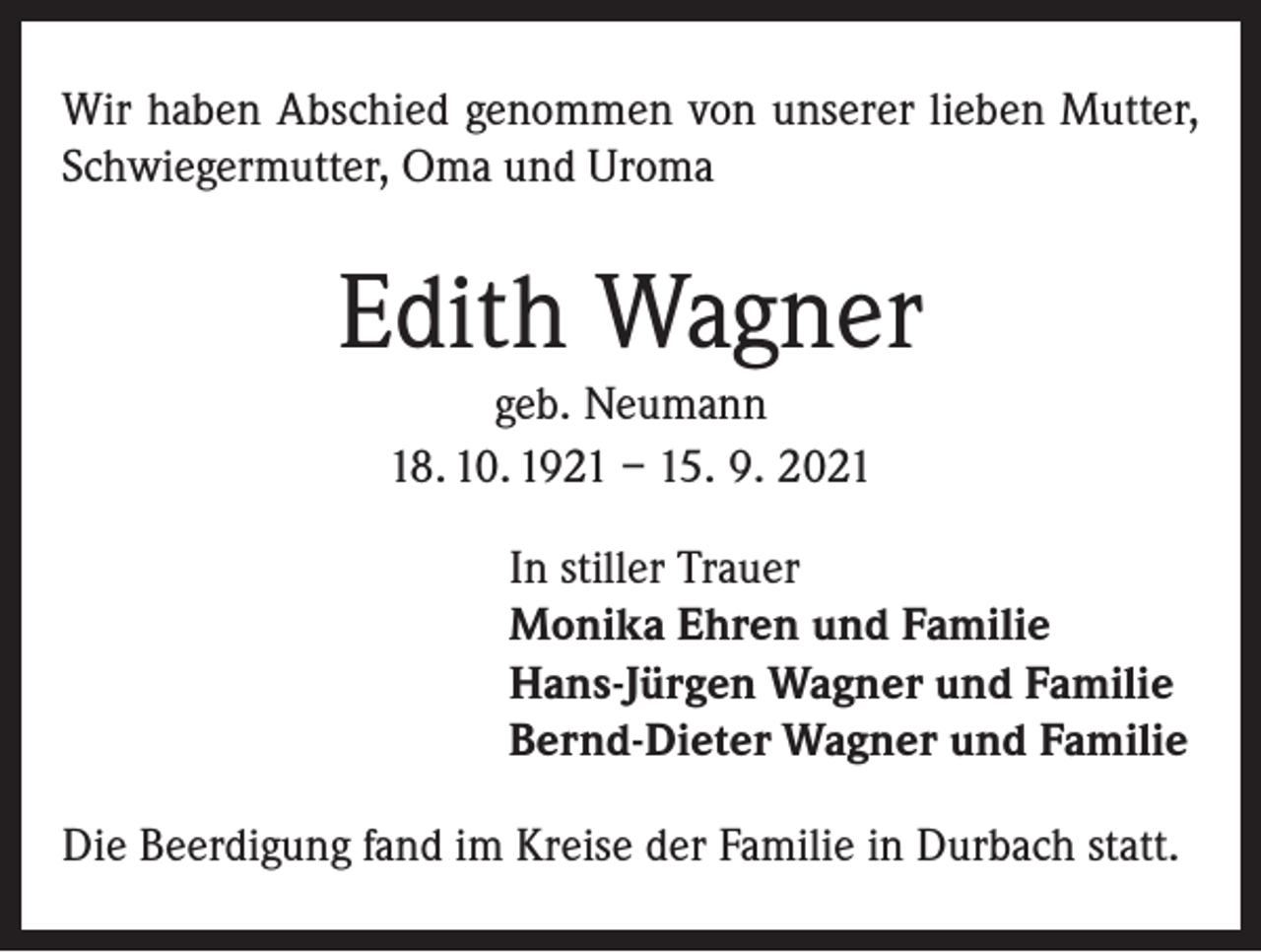 <p>Wir haben Abschied genommen von unserer lieben Mutter,<br />Schwiegermutter, Oma und Uroma</p><p>Edith Wagner<br />geb. Neumann<br />18. 10. 1921 – 15. 9. 2021<br />In stiller Trauer<br />Monika Ehren und Familie<br />Hans-Jürgen Wagner und Familie<br />Bernd-Dieter Wagner und Familie<br />Die Beerdigung fand im Kreise der Familie in Durbach statt.</p>