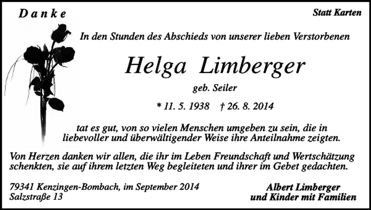 <p>Danke</p><p>Statt Karten</p><p>In den Stunden des Abschieds von unserer lieben Verstorbenen</p><p>Helga Limberger<br />geb. Seiler<br />* 11. 5. 1938</p><p>† 26. 8. 2014</p><p>tat es gut, von so vielen Menschen umgeben zu sein, die in<br />liebevoller und überwältigender Weise ihre Anteilnahme zeigten.<br />Von Herzen danken wir allen, die ihr im Leben Freundschaft und Wertschätzung<br />schenkten, sie auf ihrem letzten Weg begleiteten und ihrer im Gebet gedachten.<br />79341 Kenzingen-Bombach, im September 2014<br />Salzstraße 13</p><p>Albert Limberger<br />und Kinder mit Familien</p>