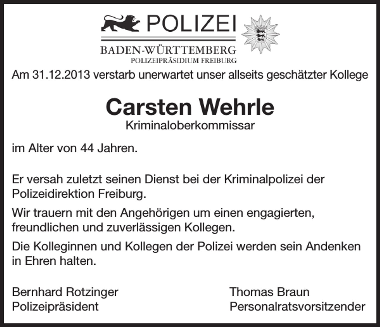 <p>Am 31.12.2013 verstarb unerwartet unser allseits geschätzter Kollege</p><p>Carsten Wehrle<br />Kriminaloberkommissar</p><p>im Alter von 44 Jahren.<br />Er versah zuletzt seinen Dienst bei der Kriminalpolizei der<br />Polizeidirektion Freiburg.<br />Wir trauern mit den Angehörigen um einen engagierten,<br />freundlichen und zuverlässigen Kollegen.<br />Die Kolleginnen und Kollegen der Polizei werden sein Andenken<br />in Ehren halten.<br />Bernhard Rotzinger<br />Polizeipräsident</p><p>Thomas Braun<br />Personalratsvorsitzender</p>