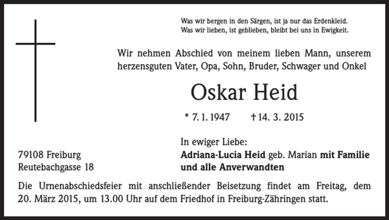 <p>Was wir bergen in den Särgen, ist ja nur das Erdenkleid.<br />Was wir lieben, ist geblieben, bleibt bei uns in Ewigkeit.</p><p>Wir nehmen Abschied von meinem lieben Mann, unserem<br />herzensguten Vater, Opa, Sohn, Bruder, Schwager und Onkel</p><p>Oskar Heid<br />* 7. 1. 1947 † 14. 3. 2015</p><p>79108 Freiburg<br />Reutebachgasse 18</p><p>In ewiger Liebe:<br />Adriana-Lucia Heid geb. Marian mit Familie<br />und alle Anverwandten</p><p>Die Urnenabschiedsfeier mit anschließender Beisetzung findet am Freitag, dem<br />20. März 2015, um 13.00 Uhr auf dem Friedhof in Freiburg-Zähringen statt.</p>