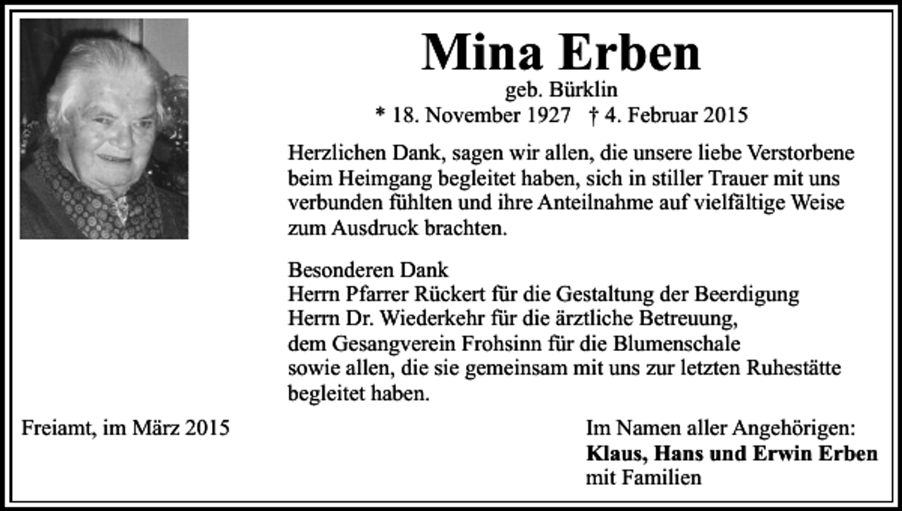 <p>Mina<br />Erben<br />geb. Bürklin</p><p>* 18. November 1927 † 4. Februar 2015<br />Herzlichen Dank, sagen wir allen, die unsere liebe Verstorbene<br />beim Heimgang begleitet haben, sich in stiller Trauer mit uns<br />verbunden fühlten und ihre Anteilnahme auf vielfältige Weise<br />zum Ausdruck brachten.<br />Besonderen Dank<br />Herrn Pfarrer Rückert für die Gestaltung der Beerdigung<br />Herrn Dr. Wiederkehr für die ärztliche Betreuung,<br />dem Gesangverein Frohsinn für die Blumenschale<br />sowie allen, die sie gemeinsam mit uns zur letzten Ruhestätte<br />begleitet haben.<br />Freiamt, im März 2015</p><p>Im Namen aller Angehörigen:<br />Klaus, Hans und Erwin Erben<br />mit Familien</p>