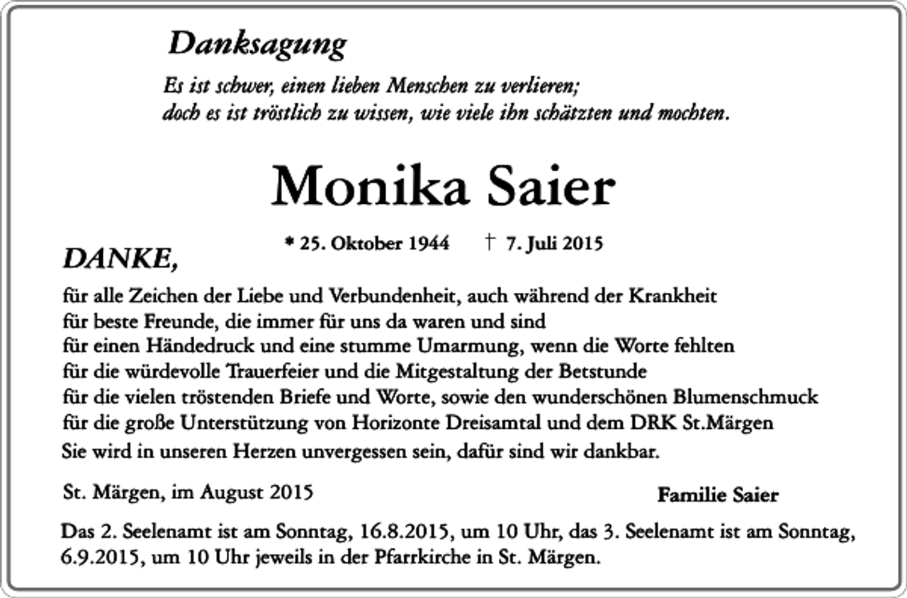 <p>Danksagung</p><p>Es ist schwer, einen lieben Menschen zu verlieren;<br />doch es ist tröstlich zu wissen, wie viele ihn schätzten und mochten.</p><p>Monika Saier<br />DANKE,</p><p>* 25. Oktober 1944</p><p>7. Juli 2015</p><p>für alle Zeichen der Liebe und Verbundenheit, auch während der Krankheit<br />für beste Freunde, die immer für uns da waren und sind<br />für einen Händedruck und eine stumme Umarmung, wenn die Worte fehlten<br />für die würdevolle Trauerfeier und die Mitgestaltung der Betstunde<br />für die vielen tröstenden Briefe und Worte, sowie den wunderschönen Blumenschmuck<br />für die große Unterstützung von Horizonte Dreisamtal und dem DRK St.Märgen<br />Sie wird in unseren Herzen unvergessen sein, dafür sind wir dankbar.<br />St. Märgen, im August 2015</p><p>Familie Saier</p><p>Das 2. Seelenamt ist am Sonntag, 16.8.2015, um 10 Uhr, das 3. Seelenamt ist am Sonntag,<br />6.9.2015, um 10 Uhr jeweils in der Pfarrkirche in St. Märgen.</p>